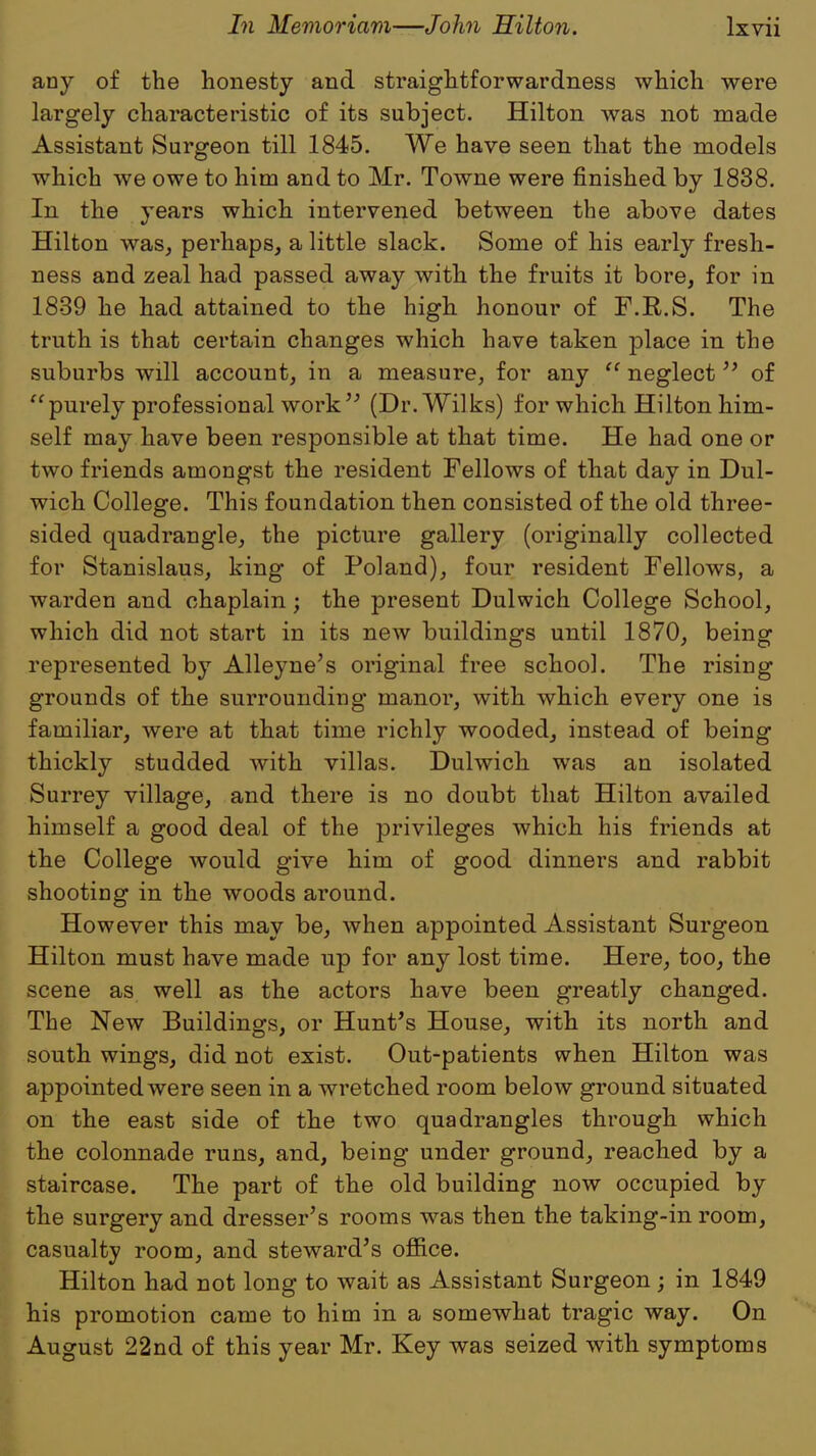 any of the honesty and straightforwardness which were largely characteristic of its subject. Hilton was not made Assistant Surgeon till 1845. We have seen that the models which we owe to him and to Mr. Towne were finished by 1838. In the years which intervened between the above dates Hilton was, perhaps, a little slack. Some of his early fresh- ness and zeal had passed away with the fruits it bore, for in 1839 he had attained to the high honour of F.R.S. The truth is that certain changes which have taken place in the suburbs will account, in a measure, for any  neglect of purely professional work (Dr.Wilks) for which Hilton him- self may have been responsible at that time. He had one or two friends amongst the resident Fellows of that day in Dul- wich College. This foundation then consisted of the old three- sided quadrangle, the picture gallery (originally collected for Stanislaus, king of Poland), four resident Fellows, a warden and chaplain; the present Dulwich College School, which did not start in its new buildings until 1870, being represented by Alleyne's original free school. The rising grounds of the surrounding manor, with which every one is familiar, were at that time richly wooded, instead of being thickly studded with villas. Dulwich was an isolated Surrey village, and there is no doubt that Hilton availed himself a good deal of the privileges which his friends at the College would give him of good dinners and rabbit shooting in the woods around. However this may be, when appointed Assistant Surgeon Hilton must have made up for any lost time. Here, too, the scene as well as the actors have been greatly changed. The New Buildings, or Hunt's House, with its north and south wings, did not exist. Out-patients when Hilton was appointed were seen in a wretched room below ground situated on the east side of the two quadrangles through which the colonnade runs, and, being under ground, reached by a staircase. The part of the old building now occupied by the surgery and dresser's rooms was then the taking-in room, casualty room, and steward's office. Hilton had not long to wait as Assistant Surgeon; in 1849 his promotion came to him in a somewhat tragic way. On August 22nd of this year Mr. Key was seized with symptoms