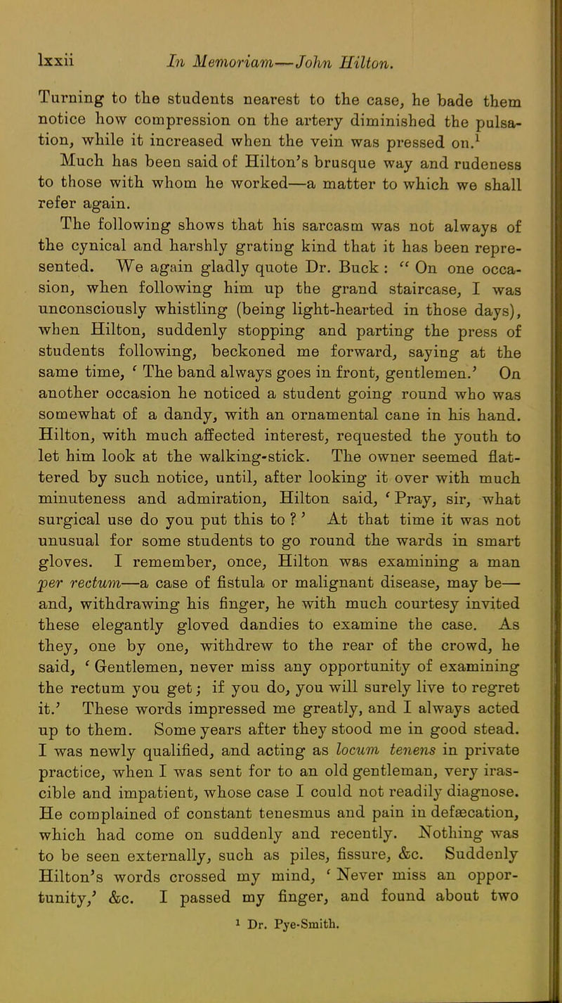 Turning to the students nearest to the case, he bade them notice how compression on the artery diminished the pulsa- tion, while it increased when the vein was pressed on.1 Much has been said of Hilton's brusque way and rudeness to those with whom he worked—a matter to which we shall refer again. The following shows that his sarcasm was not always of the cynical and harshly grating kind that it has been repre- sented. We again gladly quote Dr. Buck :  On one occa- sion, when following him up the grand staircase, I was unconsciously whistling (being light-hearted in those days), when Hilton, suddenly stopping and parting the press of students following, beckoned me forward, saying at the same time, ' The band always goes in front, gentlemen.' On another occasion he noticed a student going round who was somewhat of a dandy, with an ornamental cane in his hand. Hilton, with much affected interest, requested the youth to let him look at the walking-stick. The owner seemed flat- tered by such notice, until, after looking it over with much minuteness and admiration, Hilton said, ' Pray, sir, what surgical use do you put this to ?' At that time it was not unusual for some students to go round the wards in smart gloves. I remember, once, Hilton was examining a man per rectum—a case of fistula or malignant disease, may be— and, withdrawing his finger, he with much courtesy invited these elegantly gloved dandies to examine the case. As they, one by one, withdrew to the rear of the crowd, he said, ' Gentlemen, never miss any opportunity of examining the rectum you get; if you do, you will surely live to regret it.' These words impressed me greatly, and I always acted up to them. Some years after they stood me in good stead. I was newly qualified, and acting as locum tenens in private practice, when I was sent for to an old gentleman, very iras- cible and impatient, whose case I could not readily diagnose. He complained of constant tenesmus and pain in defaecation, which had come on suddenly and recently. Nothing was to be seen externally, such as piles, fissure, &c. Suddenly Hilton's words crossed my mind, ' Never miss an oppor- tunity/ &c. I passed my finger, and found about two 1 Dr. Pye-Smith.