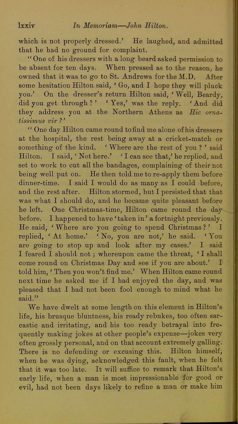 which is not properly dressed.' He laughed, and admitted that he had no ground for complaint.  One of his dressers with along beard asked permission to be absent for ten days. When pressed as to the reason, he owned that it was to go to St. Andrews for the M.D. After some hesitation Hilton said, ' Go, and I hope they will pluck you.' On the dresser's return Hilton said, ' Well, Beardy, did you get through ? ' ' Yes,' was the reply. ' And did they address you at the Northern Athens as Hie orna- tissimus vir ?'  One day Hilton came round to find me alone of his dressers at the hospital, the rest being away at a cricket-match or something of the kind. f Where are the rest of you ? ' said Hilton. I said, ' Not here.' f I can see that,' he replied, and set to work to cut all the bandages, complaining of their not being well put on. He then told me to re-apply them before dinner-time. I said I would do as many as I could before, and the rest after. Hilton stormed, but I persisted that that was what I should do, and he became quite pleasant before he left. One Christmas-time, Hilton came round the day before. I happened to have 'taken in' a fortnight previously. He said, ' Where are you going to spend Christmas ? ' I replied, ' At home.' f No, you are not,' he said. ( You are going to stop up and look after my cases.' I said I feared I should not; whereupon came the threat, ' I shall come round on Christmas Day and see if you are about.' I told him, ' Then you won't find me.' When Hilton came round next time he asked me if I had enjoyed the day, and was pleased that I had not been fool enough to mind what he said. We have dwelt at some length on this element in Hilton's life, his brusque bluntness, his ready rebukes, too often sar- castic and irritating, and his too ready betrayal into fre- quently making jokes at other people's expense—jokes very often grossly personal, and on that account extremely galling. There is no defending or excusing this. Hilton himself, when he was dying, acknowledged this fault, when he felt that it was too late. It will suffice to remark that Hilton's early life, when a man is most impressionable for good or evil, had not been days likely to refine a man or make him