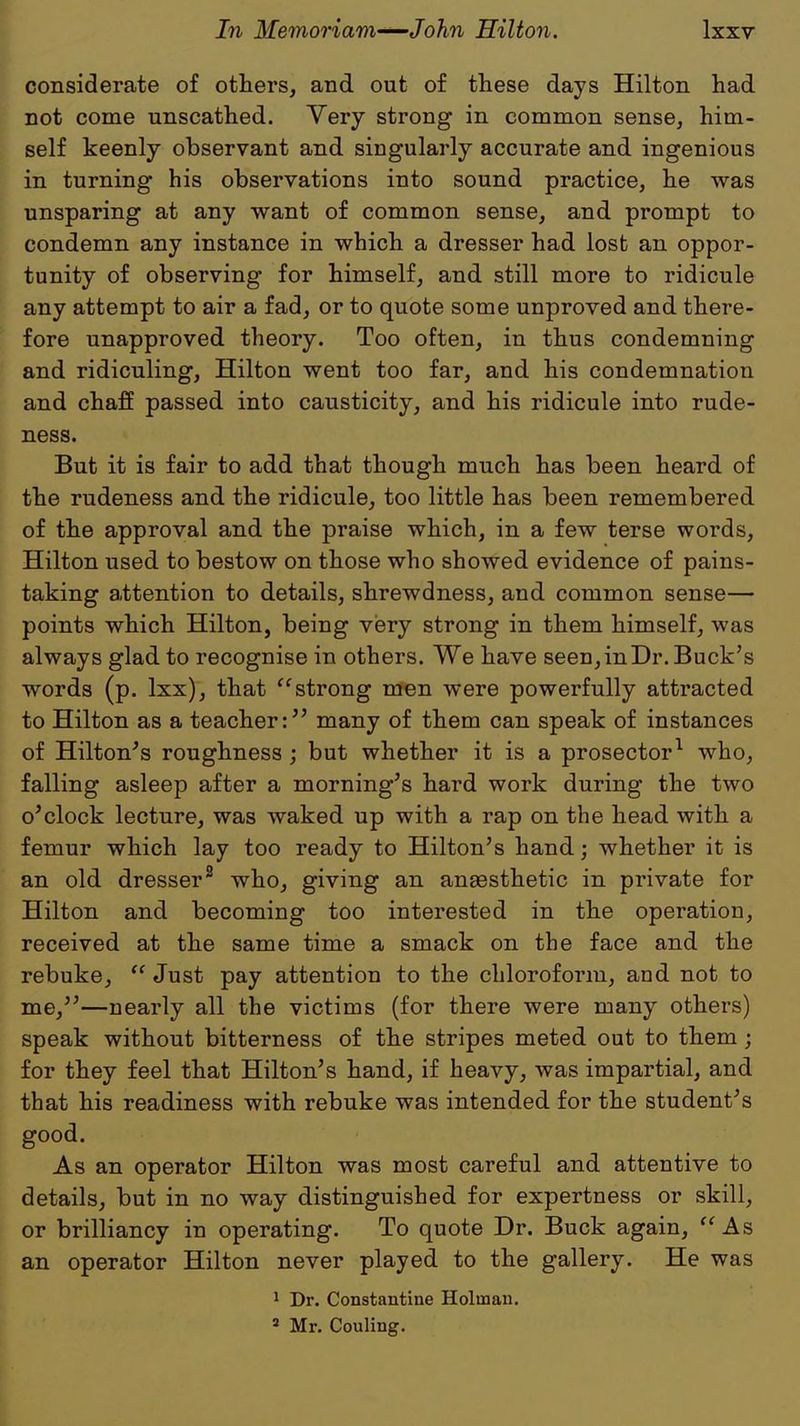 considerate of others, and out of these days Hilton had not come unscathed. Very strong in common sense, him- self keenly observant and singularly accurate and ingenious in turning his observations into sound practice, he was unsparing at any want of common sense, and prompt to condemn any instance in which a dresser had lost an oppor- tunity of observing for himself, and still more to ridicule any attempt to air a fad, or to quote some unproved and there- fore unapproved theory. Too often, in thus condemning and ridiculing, Hilton went too far, and his condemnation and chaff passed into causticity, and his ridicule into rude- ness. But it is fair to add that though much has been heard of the rudeness and the ridicule, too little has been remembered of the approval and the praise which, in a few terse words, Hilton used to bestow on those who showed evidence of pains- taking attention to details, shrewdness, and common sense— points which Hilton, being very strong in them himself, was always glad to recognise in others. We have seen, in Dr. Buck's words (p. lxx), that strong men were powerfully attracted to Hilton as a teacher: many of them can speak of instances of Hilton's roughness ; but whether it is a prosector1 who, falling asleep after a morning's hard work during the two o'clock lecture, was waked up with a rap on the head with a femur which lay too ready to Hilton's hand; whether it is an old dresser2 who, giving an anaesthetic in private for Hilton and becoming too interested in the operation, received at the same time a smack on the face and the rebuke,  Just pay attention to the chloroform, and not to me,—nearly all the victims (for there were many others) speak without bitterness of the stripes meted out to them; for they feel that Hilton's hand, if heavy, was impartial, and that his readiness with rebuke was intended for the student's good. As an operator Hilton was most careful and attentive to details, but in no way distinguished for expertness or skill, or brilliancy in operating. To quote Dr. Buck again, As an operator Hilton never played to the gallery. He was 1 Dr. Constantine Holuiaii.