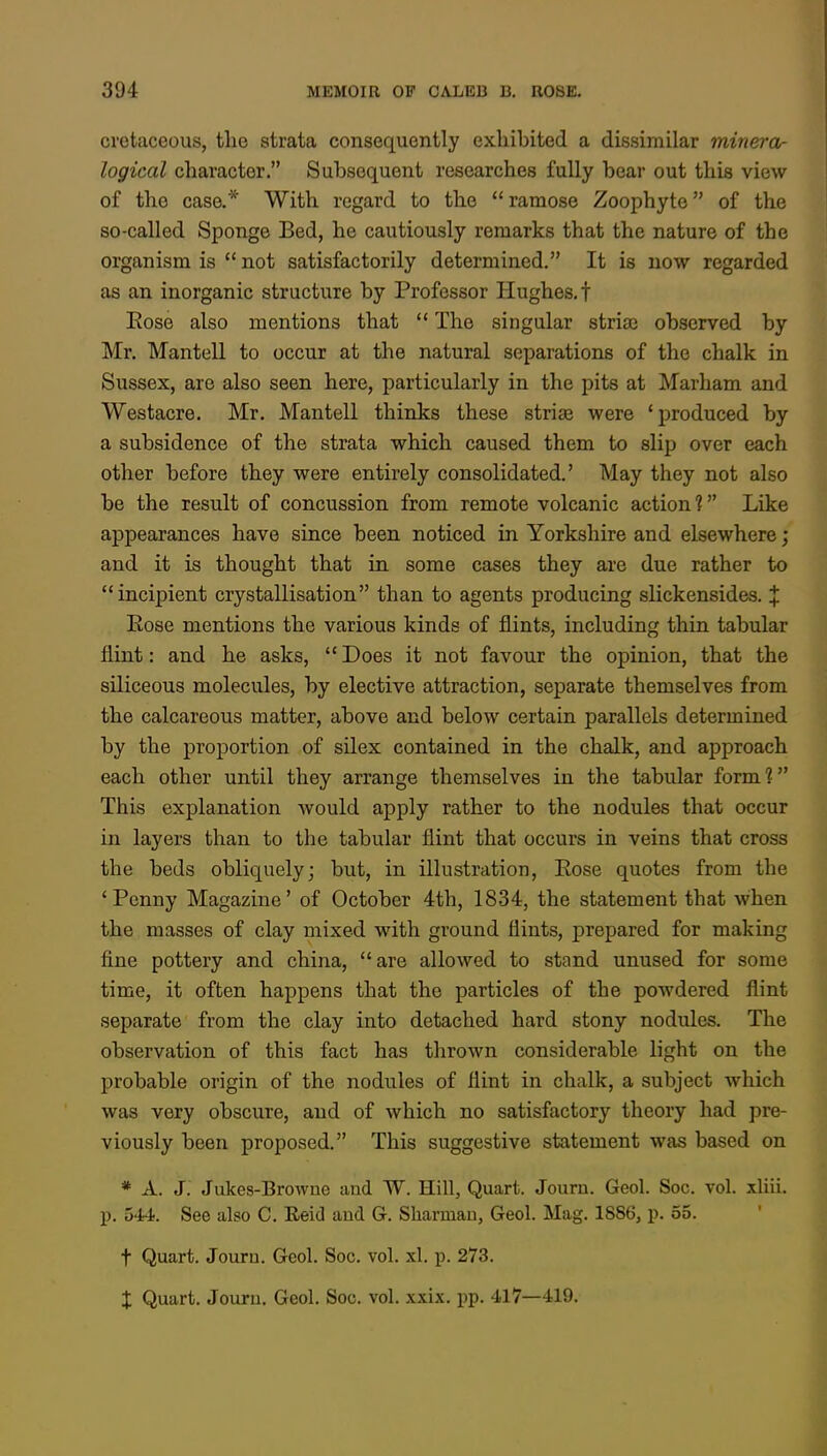 cretaceous, the strata consequently exhibited a dissimilar minera- logical character. Subsequent researches fully bear out this view of the case.* With regard to the ramose Zoophyte of the so-called Sponge Bed, he cautiously remarks that the nature of the organism is  not satisfactorily determined. It is now regarded as an inorganic structure by Professor Hughes, t Eose also mentions that  The singular stria? observed by Mr. Mantell to occur at the natural separations of the chalk in Sussex, are also seen here, particularly in the pits at Marham and Westacre. Mr. Mantell thinks these striae were 'produced by a subsidence of the strata which caused them to slip over each other before they were entirely consolidated.' May they not also be the result of concussion from remote volcanic action 1 Like appearances have since been noticed in Yorkshire and elsewhere; and it is thought that in some cases they are due rather to incipient crystallisation than to agents producing slickensides. J Eose mentions the various kinds of flints, including thin tabular flint: and he asks,  Does it not favour the opinion, that the siliceous molecules, by elective attraction, separate themselves from the calcareous matter, above and below certain parallels determined by the proportion of silex contained in the chalk, and approach each other until they arrange themselves in the tabular form? This explanation would apply rather to the nodules that occur in layers than to the tabular flint that occurs in veins that cross the beds obliquely; but, in illustration, Eose quotes from the 'Penny Magazine' of October 4th, 1834, the statement that when the masses of clay mixed with ground flints, prepared for making line pottery and china, are allowed to stand unused for some time, it often happens that the particles of the powdered flint separate from the clay into detached hard stony nodules. The observation of this fact has thrown considerable light on the probable origin of the nodules of flint in chalk, a subject which was very obscure, and of which no satisfactory theory had pre- viously been proposed. This suggestive statement was based on * A. J. Jukes-Browne and W. Hill, Quart. Journ. Geol. Soc. vol. xliii. p. 544. See also C. Reid and G. Sliarrnan, Geol. Mag. 1886, p. 55. t Quart. Journ. Geol. Soc. vol. ad. p. 273. X Quart. Journ. Geol. Soc. vol. xxix. pp. 417—419.