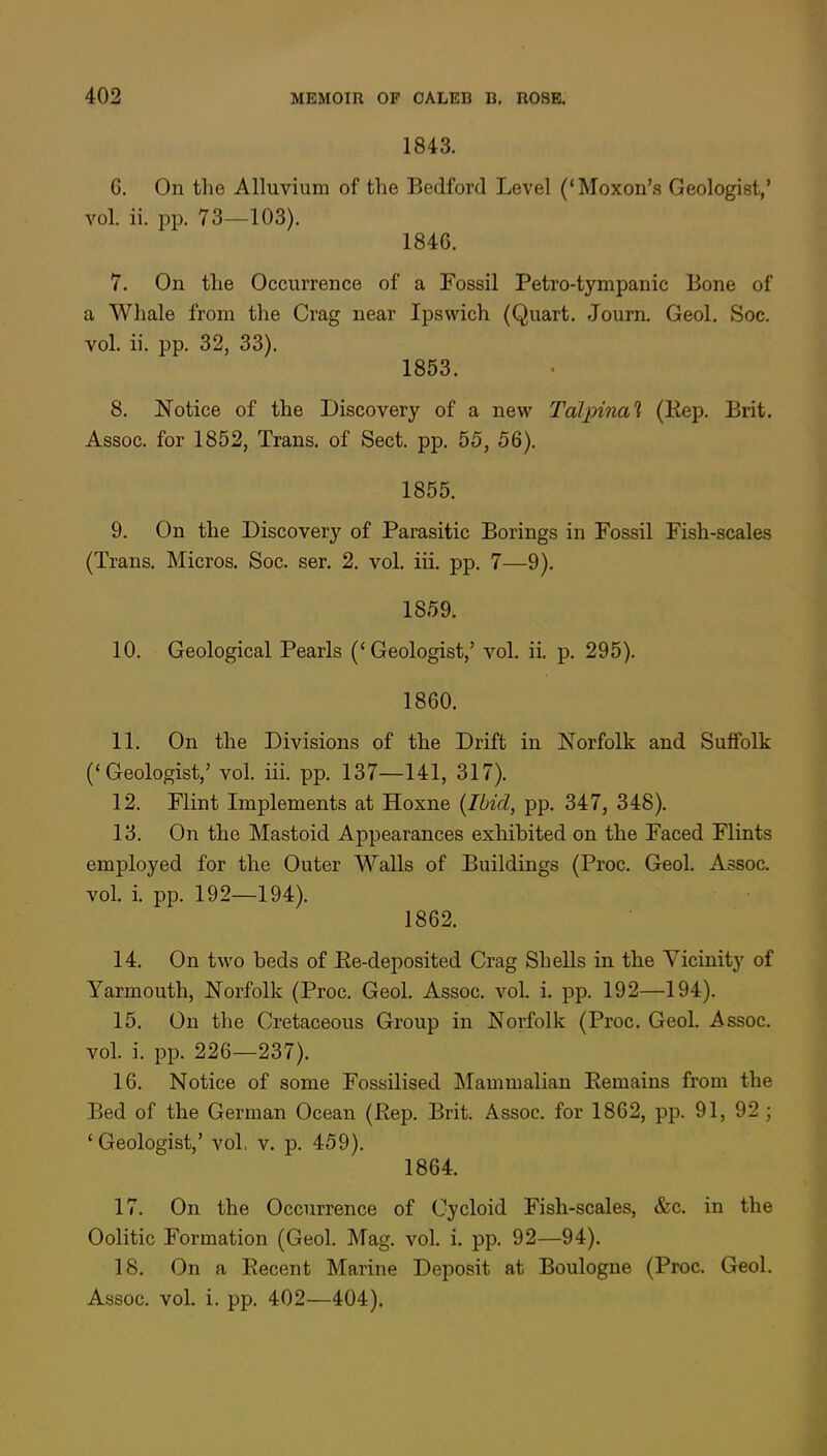 1843. C. On the Alluvium of the Bedford Level ('Moxon's Geologist,' vol. ii. pp. 73—103). 1846. 7. On the Occurrence of a Fossil Petro-tympanic Bone of a Whale from the Crag near Ipswich (Quart. Journ. Geol. Soc. vol. ii. pp. 32, 33). 1853. 8. Notice of the Discovery of a new Talpinal (Rep. Brit. Assoc. for 1852, Trans, of Sect. pp. 55, 56). 1855. 9. On the Discovery of Parasitic Borings in Fossil Fish-scales (Trans. Micros. Soc. ser. 2. vol. iii. pp. 7—9). 1859. 10. Geological Pearls ('Geologist,' vol. ii. p. 295). 1860. 11. On the Divisions of the Drift in Norfolk and Suffolk ('Geologist,' vol. iii. pp. 137—141, 317). 12. Flint Implements at Hoxne [Ibid, pp. 347, 348). 13. On the Mastoid Appearances exhibited on the Faced Flints employed for the Outer Walls of Buildings (Proc. Geol. Assoc. vol. i. pp. 192—194). 1862. 14. On two beds of Re-deposited Crag Shells in the Vicinity of Yarmouth, Norfolk (Proc. Geol. Assoc. vol. i. pp. 192—194). 15. On the Cretaceous Group in Norfolk (Proc. Geol. Assoc. vol. i. pp. 226—237). 16. Notice of some Fossilised Mammalian Remains from the Bed of the German Ocean (Rep. Brit. Assoc. for 1862, pp. 91, 92; ' Geologist,' vol, v. p. 459). 1864. 17. On the Occurrence of Cycloid Fish-scales, &c. in the Oolitic Formation (Geol. Mag. vol. i. pp. 92—94). 18. On a Recent Marine Deposit at Boulogne (Proc. Geol. Assoc. vol. i. pp. 402—404).