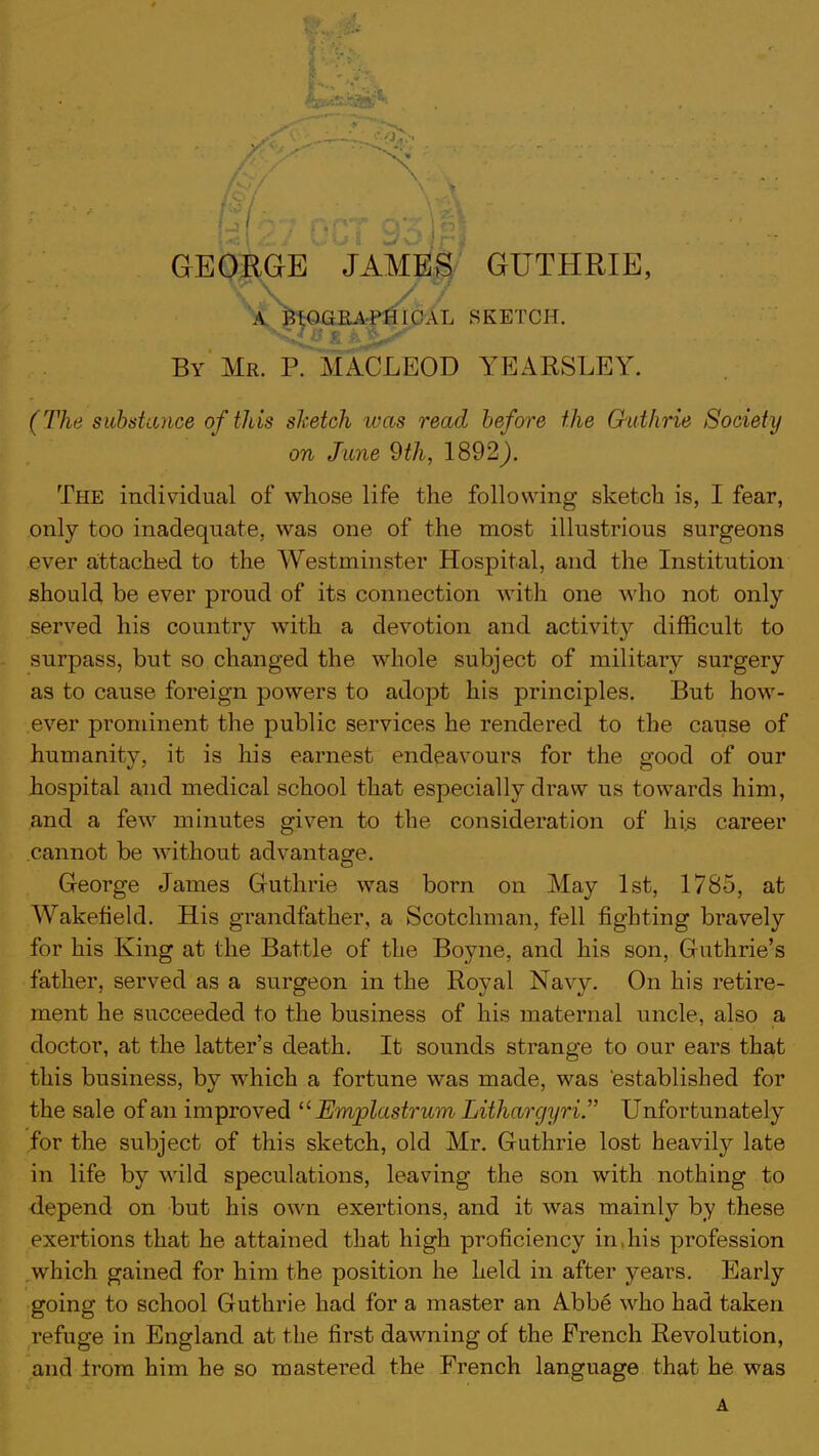 RGE JAMES GUTHRIE, A ni()(JU.\ I'M ICAL SKETCH. By Mr. P. MACLEOD YEARSLEY. (The substance of this sketch was read before the G-athrie Society on June 9th, 1892). The individual of whose life the following sketch is, I fear, only too inadequate, was one of the most illustrious surgeons ever attached to the Westminster Hospital, and the Institution should be ever proud of its connection with one who not only served his country with a devotion and activity difficult to surpass, but so changed the whole subject of military surgery as to cause foreign powers to adopt his principles. But how- ever prominent the public services he rendered to the cause of humanity, it is his earnest endeavours for the good of our hospital and medical school that especially draw us towards him, and a few minutes given to the consideration of hi.s career cannot be without advantage. George James Guthrie was born on May 1st, 1785, at Wakefield. His grandfather, a Scotchman, fell fighting bravely for his King at the Battle of the Boyne, and his son, Guthrie's father, served as a surgeon in the Royal Navy. On his retire- ment he succeeded to the business of his maternal uncle, also a doctor, at the latter's death. It sounds strange to our ears that this business, by which a fortune was made, was established for the sale of an improved  Emjplastrum Lithargyri. Unfortunately for the subject of this sketch, old Mr. Guthrie lost heavily late in life by wild speculations, leaving the son with nothing to depend on but his own exertions, and it was mainly by these exertions that he attained that high proficiency in,his profession which gained for him the position he held in after years. Early going to school Guthrie had for a master an Abbe who had taken refuge in England at the first dawning of the French Revolution, and irom him he so mastered the French language that he was A