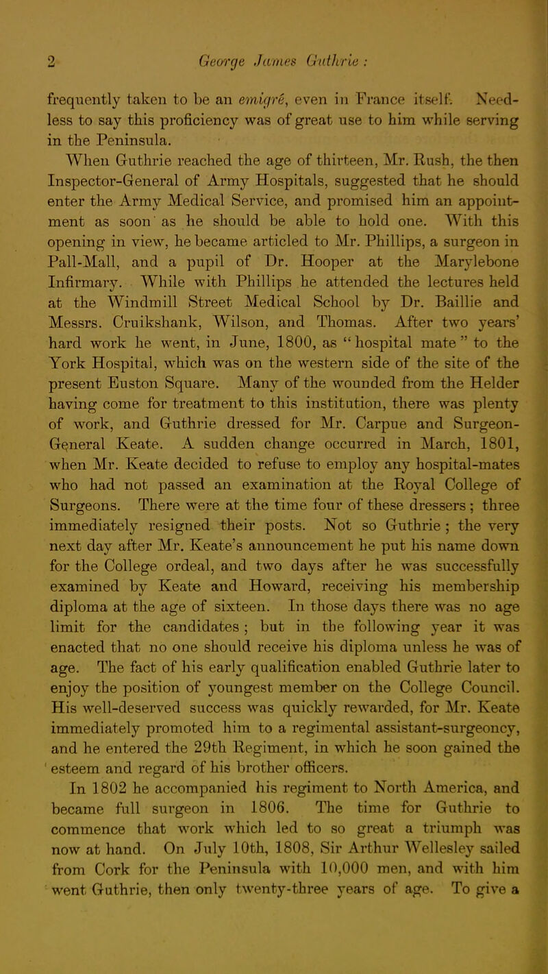 frequently taken to be an emigre, even in France itself. Need- less to say this proficiency was of great use to him while serving in the Peninsula. When Guthrie reached the age of thirteen, Mr. Rush, the then Inspector-General of Army Hospitals, suggested that he should enter the Army Medical Service, and promised him an appoint- ment as soon as he should be able to hold one. With this opening in view, he became articled to Mr. Phillips, a surgeon in Pall-Mall, and a pupil of Dr. Hooper at the Marylebone Infirmary. While with Phillips he attended the lectures held at the Windmill Street Medical School by Dr. Baillie and Messrs. Cruikshank, Wilson, and Thomas. After two years' hard work he went, in June, 1800, as hospital mate to the York Hospital, which was on the western side of the site of the present Euston Square. Many of the wounded from the Helder having come for treatment to this institution, there was plenty of work, and Guthrie dressed for Mr. Carpue and Surgeon- General Keate. A sudden change occurred in March, 1801, when Mr. Keate decided to refuse to employ any hospital-mates who had not passed an examination at the Royal College of Surgeons. There were at the time four of these dressers ; three immediately resigned their posts. Not so Guthrie ; the very next day after Mr. Keate's announcement he put his name down for the College ordeal, and two days after he was successfully examined by Keate and Howard, receiving his membership diploma at the age of sixteen. In those days there was no age limit for the candidates ; but in the following year it was enacted that no one should receive his diploma unless he was of age. The fact of his early qualification enabled Guthrie later to enjoy the position of youngest member on the College Council. His well-deserved success was quickly rewarded, for Mr. Keate immediately promoted him to a regimental assistant-surgeoncy, and he entered the 29th Regiment, in which he soon gained the ' esteem and regard of his brother officers. In 1802 he accompanied his regiment to North America, and became full surgeon in 1806. The time for Guthrie to commence that work which led to so great a triumph was now at hand. On July 10th, 1808, Sir Arthur Wellesley sailed from Cork for the Peninsula with 10,000 men, and with him went Guthrie, then only twenty-three years of age. To give a