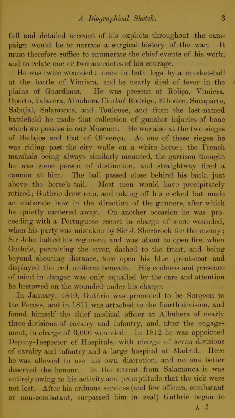 full and detailed account of his exploits throughout the cam- paign would be to narrate a surgical history of the war. It must therefore suffice to enumerate the chief events of his work, and to relate one or two anecdotes of his courage. He was twice wounded: once in both legs by a musket-ball at the battle of Vimiera, and he nearly died of fever in the ^ plains of Guardiana. He was present at Rolica, Vimiera, Oporto, Talavera, Albuhera, Ciudad Rodrigo, Elboden, Sucaparte, Sabujal, Salamanca, and Toulouse, and from the last-named battlefield he made that collection of gunshot injuries of bone which we possess in our Museum. He was also at the two sieges of Badajos and that of Olivenca. At one of these sieges he was riding past the city walls on a white horse; the French marshals being always similarly mounted, the garrison thought he was some person of distinction, and straightway fired a cannon at him. The ball passed close behind his back, just above the horse's tail. Most men would have precipitately retired; Guthrie drew rein, and taking off his cocked hat made an elaborate bow in the direction of the gunners, after which he quietly cantered away. On another occasion he was pro- ceeding with a Portuguese escort in charge of some wounded, when his party was mistaken by Sir J. Sherbrook for the enemy ; Sir John halted his regiment, and was about to open fire, when Guthrie, perceiving the error, dashed to the front, and being beyond shouting distance, tore open his blue great-coat and displayed the red uniform beneath. His coolness and presence of mind in danger was only equalled by the care and attention he bestowed on the wounded under his charge. In January, 1810, Guthrie was promoted to be Surgeon to the Forces, and in 1811 was attached to the fourth division, and found himself the chief medical officer at Albuhera of nearly three divisions of cavalry and infantry, and, after the engage- ment, in charge of 3,000 wounded. In 1812 he was appointed Deputy-Inspector of Hospitals, with charge of seven divisions of cavalry and infantry and a large hospital at Madrid. Here he was allowed to use his own discretion, and no one better deserved the honour. In the retreat from Salamanca it was entirely owing to his activity and promptitude that the sick were not lost. After his arduous services (and few officers, combatant or non-combatant, surpassed him in zeal) Guthrie began to A 2