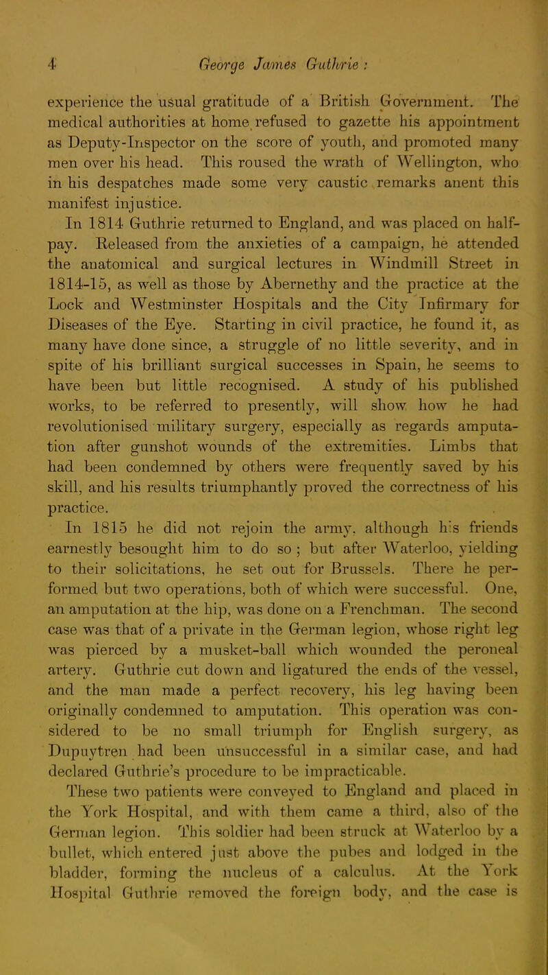 experience the usual gratitude of a British Government. The medical authorities at home refused to gazette his appointment as Deputy-Inspector on the score of youth, and promoted many men over his head. This roused the wrath of Wellington, who in his despatches made some very caustic remarks anent this manifest injustice. In 1814 Guthrie returned to England, and was placed on half- pay. Released from the anxieties of a campaign, he attended the anatomical and surgical lectures in Windmill Street in 1814-15, as well as those by Abernethy and the practice at the Lock and Westminster Hospitals and the City Infirmary for Diseases of the Eye. Starting in civil practice, he found it, as many have done since, a struggle of no little severity, and in spite of his brilliant surgical successes in Spain, he seems to have been but little recognised. A study of his published works, to be referred to presently, will show how he had revolutionised military surgery, especially as regards amputa- tion after gunshot wounds of the extremities. Limbs that had been condemned by others were frequently saved by his skill, and his results triumphantly proved the correctness of his practice. In 1815 he did not rejoin the army, although his friends earnestly besought him to do so ; but after Waterloo, yielding to their solicitations, he set out for Brussels. There he per- formed but two operations, both of which were successful. One, an amputation at the hip, was done on a Frenchman. The second case was that of a private in the German legion, whose right leg was pierced by a musket-ball which wounded the peroneal artery. Guthrie cut down and ligatured the ends of the vi and the man made a perfect recovery, his leg having been originally condemned to amputation. This operation was con- sidered to be no small triumph for English surgery, as Dupuytren had been unsuccessful in a similar case, and had declared Guthrie's procedure to be impracticable. These two patients were conveyed to England and placed in the York Hospital, and with them came a third, also of the German legion. This soldier had been struck at Waterloo by a bullet, which entered just above the pubes and lodged in the bladder, forming the nucleus of a calculus. At the York Hospital Guthrie removed the foreign body, and the case is