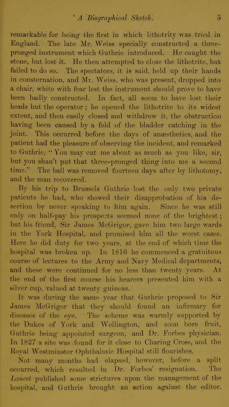 remarkable for being the first in which lithotritv was tried in England. The late Mr. Weiss specially constructed a three- pronged instrument which Guthrie introduced. He caught the stone, but lost it. He then attempted to close the lithotrite, but failed to do so. The spectators, it is said, held up their hands in consternation, and Mr. Weiss, who was present, dropped into a chair, white with fear lest the instrument should prove to have been badly constructed. In fact, all seem to have lost their heads but the operator ; he opened the lithotrite to its widest extent, and then easily closed and withdrew it, the obstruction having been caused by a fold of the bladder catching in the joint. This occurred before the days of anaesthetics, and the patient had the pleasure of observing the incident, and remarked to Guthrie,  You may cut me about as much as you like, sir, but you shan't put that three-pronged thing into me a second time. The ball was removed fourteen days after by lithotomy, and the man recovered. By his trip to Brussels Guthrie lost the only two private patients he had, who showed their disapprobation of his de- sertion by never speaking to him again. Since he was still only on half-pay his prospeots seemed none of the brightest; but his friend, Sir James McGrigor, gave him two large wards in the York Hospital, and promised him all the worst cases. Here he did duty for two years, at the end of which time the hospital was broken up. In 1816 he commenced a gratuitous course of lectures to the Army and Navy Medical departments, and these were continued for no less than twenty years. At the end of the first course his hearers presented him with a silver cup, valued at twenty guineas. It was during the same year that Guthrie proposed to Sir James McGrigor that they should found an infirmary for diseases of the eye. The scheme was warmly supported by the Dukes of York and Wellington, and soon bore fruit, Guthrie being appointed surgeon, and Dr. Forbes physician. In 1827 a site was found for it close to Charing Cross, and the Royal Westminster Ophthalmic Hospital still flourishes. Not many months had elapsed, however, before a split occurred, which resulted in Dr. Forbes' resignation. The Lancet published some strictures upon the management of the hospital, and Guthrie brought an action against the editor.