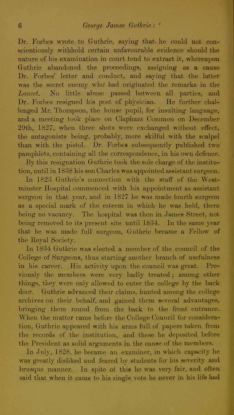 Dr. Forbes wrote to Guthrie, saying that, he could not con- scientiously withhold certain unfavourable evidence should the nature of his examination in court tend to extract it, whereupon Guthrie abandoned the proceedings, assigning as a cause Dr. Forbes' letter and conduct, and saying that the latter was the secret enemy who had originated the remarks in the Lancet. No little abuse passed between all parties, and Dr. Forbes resigned his post of physician. He further chal- lenged Mr. Thompson, the house pupil, for insulting language, and a meeting took place on Clapham Common on December 29th, 1827, when three shots were exchanged without effect, the antagonists being, probably, more skilful with the scalpel than with the pistol. Dr. Forbes subsequently published two pamphlets, containing all the correspondence, in his own defence. By this resignation Guthrie took the sole charge of the institu- tion, until in 1838 his son Charles was appointed assistant surgeon. In 1823 Guthrie's connection with the staff of the West- minster Hospital commenced with his appointment as assistant surgeon in that year, and in 1827 he was made fourth surgeon as a special mark of the esteem in which he was held, there being no vacancy. The hospital was then in James Street, not being removed to its present site until 1834. In the same year that he was made full surgeon, Guthrie became a Fellow of the Royal Society. In 1834 Guthrie was elected a member of the council of the College of Surgeons, thus starting another branch of usefulness in his career. His activity upon the council was great. Pre- viously the members were very badly treated ; among other things, they were only allowed to enter the college by the back door. Guthrie advanced their claims, hunted among the college archives on their behalf, and gained them several advantages, bringing them round from the back to the front entrance. When the matter came before the College Council for considera- tion, Guthrie appeared with his arms full of papers taken from the records of the institution, and these he deposited before the President as solid arguments in the cause of the members. In July, 1828, he became an examiner, in which capacity he was greatly disliked and feared by students for his severity and brusque manner. In spite of this he was very fair, and often said that when it came to his single vote he never in his life had