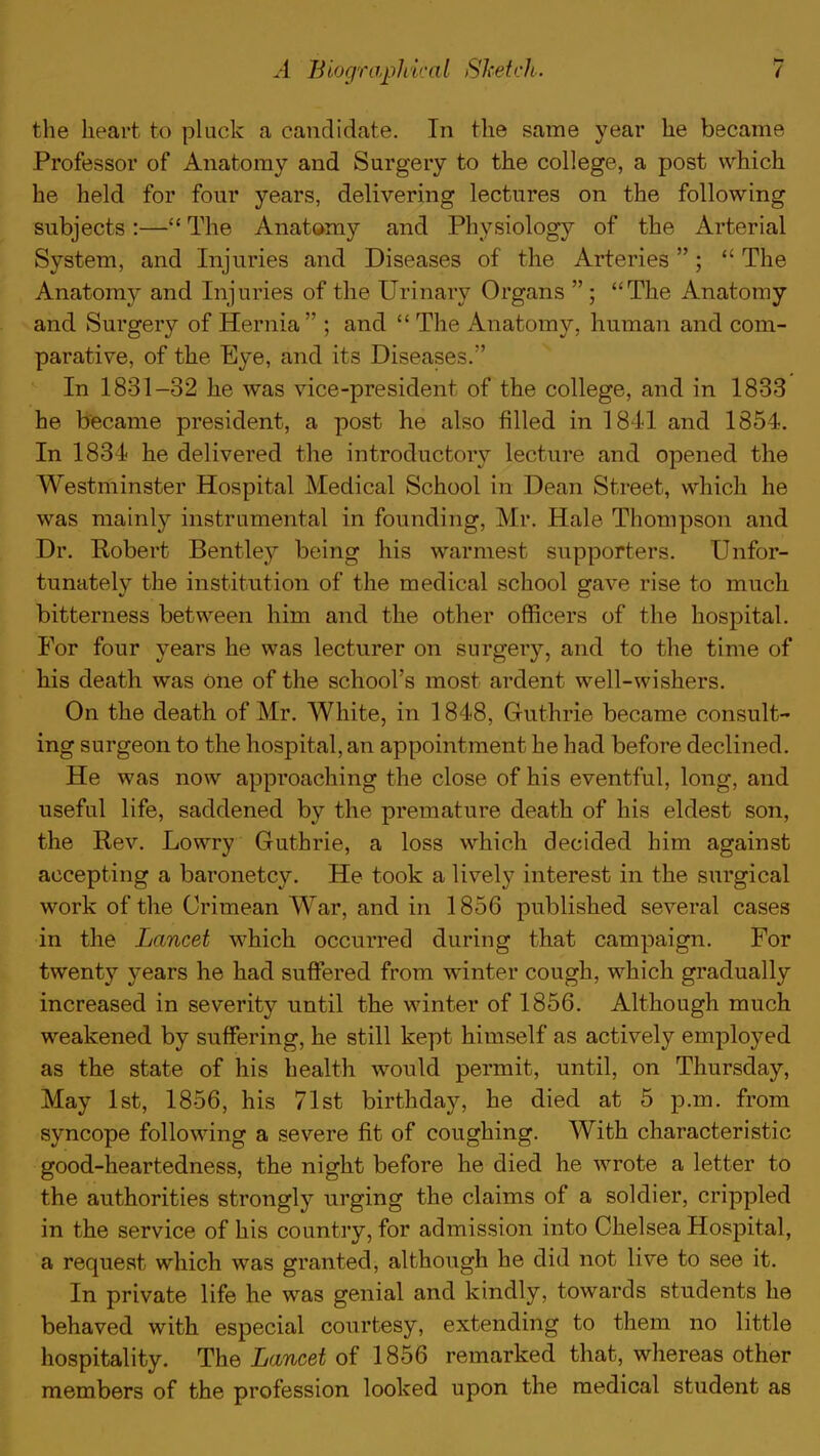 the heart to pluck a candidate. In the same year he became Professor of Anatomy and Surgery to the college, a post which he held for four years, delivering lectures on the following subjects :— The Anatomy and Physiology of the Arterial System, and Injuries and Diseases of the Arteries;  The Anatomy and Injuries of the Urinary Organs  ; The Anatomy and Surgery of Hernia  ; and  The Anatomy, human and com- parative, of the Eye, and its Diseases. In 1831-32 he was vice-president of the college, and in 1833 he became president, a post he also filled in 1841 and 1854. In 1834 he delivered the introductory lecture and opened the Westminster Hospital Medical School in Dean Street, which he was mainly instrumental in founding, Mr. Hale Thompson and Dr. Robert Bentley being his warmest supporters. Unfor- tunately the institution of the medical school gave rise to much bitterness between him and the other officers of the hospital. For four years he was lecturer on surgery, and to the time of his death was One of the school's most ardent well-wishers. On the death of Mr. White, in 1848, Guthrie became consult- ing surgeon to the hospital, an appointment he had before declined. He was now approaching the close of his eventful, long, and useful life, saddened by the premature death of his eldest son, the Rev. Lowry Guthrie, a loss which decided him against accepting a baronetcy. He took a lively interest in the surgical work of the Crimean War, and in 1856 published several cases in the Lancet which occurred during that campaign. For twenty years he had suffered from winter cough, which gradually increased in severity until the winter of 1856. Although much weakened by suffering, he still kept himself as actively employed as the state of his health would permit, until, on Thursday, May 1st, 1856, his 71st birthday, he died at 5 p.m. from syncope following a severe fit of coughing. With characteristic good-heartedness, the night before he died he wrote a letter to the authorities strongly urging the claims of a soldier, crippled in the service of his country, for admission into Chelsea Hospital, a request which was granted, although he did not live to see it. In private life he was genial and kindly, towards students he behaved with especial courtesy, extending to them no little hospitality. The Lancet of 1856 remarked that, whereas other members of the profession looked upon the medical student as