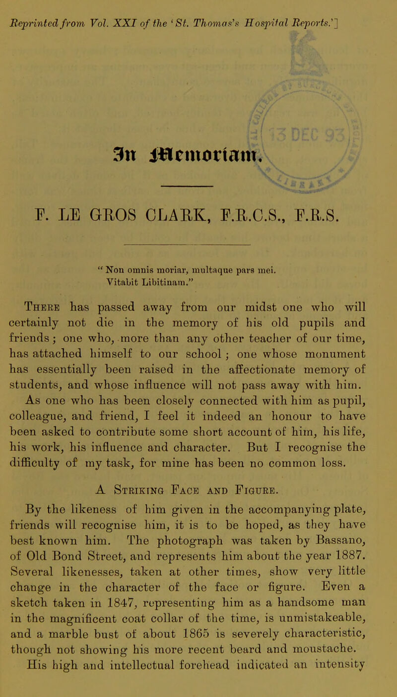 Reprinted from Vol. XXI of the ‘St. Thomas’s Hospital Reports'] 3n iilcmortam. E. LE GROS CLARK, F.R.C.S., P.R.S. “ Nou omnis moriar, multaque pars mei. Vitabit Libitinam.” There has passed away from our midst one who will certainly not die in the memory of his old pupils and friends; one who, more than any other teacher of our time, has attached himself to our school ; one whose monument has essentially been raised in the affectionate memory of students, and whose influence will not pass away with him. As one who has been closely connected with him as pupil, colleague, and friend, I feel it indeed an honour to have been asked to contribute some short account of him, his life, his work, his influence and character. But I recognise the difficulty of my task, for mine has been no common loss. A Striking Face and Figure. By the likeness of him given in the accompanying plate, friends will recognise him, it is to be hoped, as they have best known him. The photograph was taken by Bassano, of Old Bond Street, and represents him about the year 1887. Several likenesses, taken at other times, show very little change in the character of the face or figure. Even a sketch taken in 1847, representing him as a handsome man in the magnificent coat collar of the time, is unmistakeable, and a marble bust of about 1865 is severely characteristic, though not showing his more recent beard and moustache. His high and intellectual forehead indicated an intensity