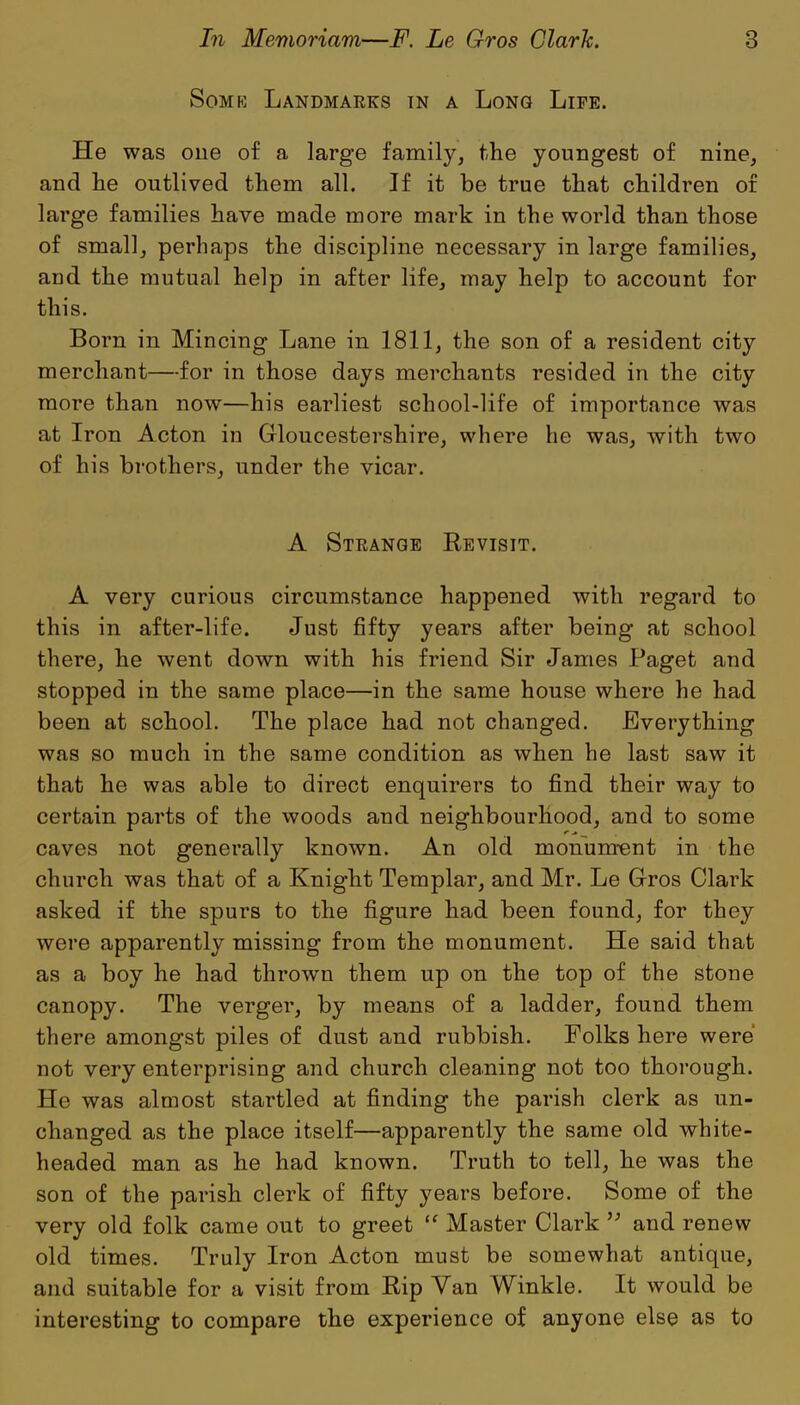 Some Landmarks in a Long Life. He was one of a large family, the youngest of nine, and lie outlived them all. If it be true that children of large families have made more mark in the world than those of small, perhaps the discipline necessary in large families, and the mutual help in after life, may help to account for this. Born in Mincing Lane in 1811, the son of a resident city merchant—for in those days merchants resided in the city more than now—his earliest school-life of importance was at Iron Acton in Gloucestershire, where he was, with two of his brothers, under the vicar. A Strange Revisit. A very curious circumstance happened with regard to this in after-life. Just fifty years after being at school there, he went down with his friend Sir James Paget and stopped in the same place—in the same house where he had been at school. The place had not changed. Everything was so much in the same condition as when he last saw it that he was able to direct enquirers to find their way to certain parts of the woods and neighbourhood, and to some caves not generally known. An old monument in the church was that of a Knight Templar, and Mr. Le Gros Clark asked if the spurs to the figure had been found, for they were apparently missing from the monument. He said that as a boy he had thrown them up on the top of the stone canopy. The verger, by means of a ladder, found them there amongst piles of dust and rubbish. Folks here were not very enterprising and church cleaning not too thorough. He was almost startled at finding the parish clerk as un- changed as the place itself—apparently the same old white- headed man as he had known. Truth to tell, he was the son of the parish clerk of fifty years before. Some of the very old folk came out to greet “ Master Clark *’ and renew old times. Truly Iron Acton must be somewhat antique, and suitable for a visit from Rip Van Winkle. It would be interesting to compare the experience of anyone else as to