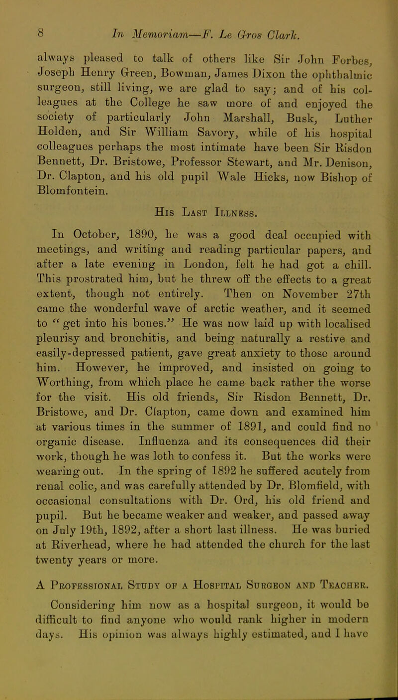 always pleased to talk of others like Sir John Forbes, Joseph Henry Green, Bowman, James Dixon the ophthalmic surgeon, still living, we are glad to say; and of his col- leagues at the College lie saw more of and enjoyed the society of particularly John Marshall, Busk, Luther Holden, and Sir William Savory, while of his hospital colleagues perhaps the most intimate have been Sir Risdon Bennett, Dr. Bristowe, Professor Stewart, and Mr. Denison, Dr. Clapton, and his old pupil Wale Hicks, now Bishop of Blomfontein. His Last Illness. In October, 1890, he was a good deal occupied with meetings, and writing and reading particular papers, and after a late evening in London, felt he had got a chill. This prostrated him, but he threw off the effects to a great extent, though not entirely. Then on November 27th came the wonderful wave of arctic weather, and it seemed to “ get into his bones.” He was now laid up with localised pleurisy and bronchitis, and being naturally a restive and easily-depressed patient, gave great anxiety to those around him. However, he improved, and insisted on going to Worthing, from which place he came back rather the worse for the visit. His old friends, Sir Risdon Bennett, Dr. Bristowe, and Dr. Clapton, came down and examined him at various times in the summer of 1891, and could find no organic disease. Influenza and its consequences did their work, though he was loth to confess it. But the works were wearing out. In the spring of 1892 he suffered acutely from renal colic, and was carefully attended by Dr. Blomfield, with occasional consultations with Dr. Ord, his old friend and pupil. But he became weaker and weaker, and passed away on July 19th, 1892, after a short last illness. He was buried at Riverhead, where he had attended the church for the last twenty years or more. A Professional Study of a Hospital Surgeon and Teacher. Considering him now as a hospital surgeon, it would be difficult to find anyone who would rank higher in modern days. His opinion was always highly estimated, and I have