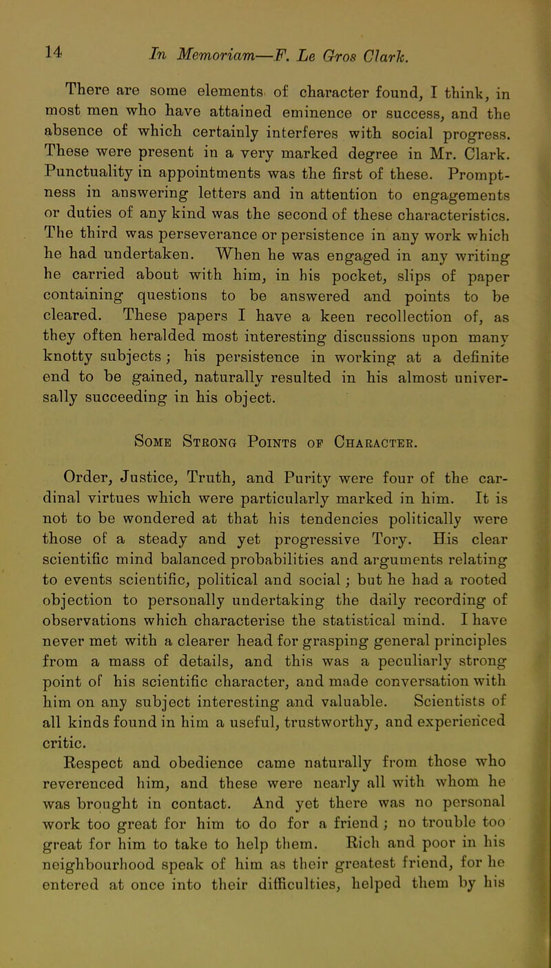 There are some elements of character found, I think, in most men who have attained eminence or success, and the absence of which certainly interferes with social progress. These were present in a very marked degree in Mr. Clark. Punctuality in appointments was the first of these. Prompt- ness in answering letters and in attention to engagements or duties of any kind was the second of these characteristics. The third was perseverance or persistence in any work which he had undertaken. When he was engaged in any writing he canned about with him, in his pocket, slips of paper containing questions to be answered and points to be cleared. These papers I have a keen recollection of, as they often heralded most interesting discussions upon many knotty subjects; his persistence in working at a definite end to be gained, naturally resulted in his almost univer- sally succeeding in his object. Some Strong Points of Character. Order, Justice, Truth, and Purity were four of the car- dinal virtues which were particularly marked in him. It is not to be wondered at that his tendencies politically were those of a steady and yet progTessive Tory. His clear scientific mind balanced probabilities and arguments relating to events scientific, political and social; but he had a rooted objection to personally undertaking the daily recording of observations which characterise the statistical mind. I have never met with a clearer head for grasping general principles from a mass of details, and this was a peculiarly strong point of his scientific character, and made conversation with him on any subject interesting and valuable. Scientists of all kinds found in him a useful, trustworthy, and experienced critic. Respect and obedience came naturally from those who reverenced him, and these were nearly all with whom he was brought in contact. And yet there was no personal work too great for him to do for a friend ; no trouble too great for him to take to help them. Rich and poor in his neighbourhood speak of him as their greatest friend, for he entered at once into their difficulties, helped them by liis