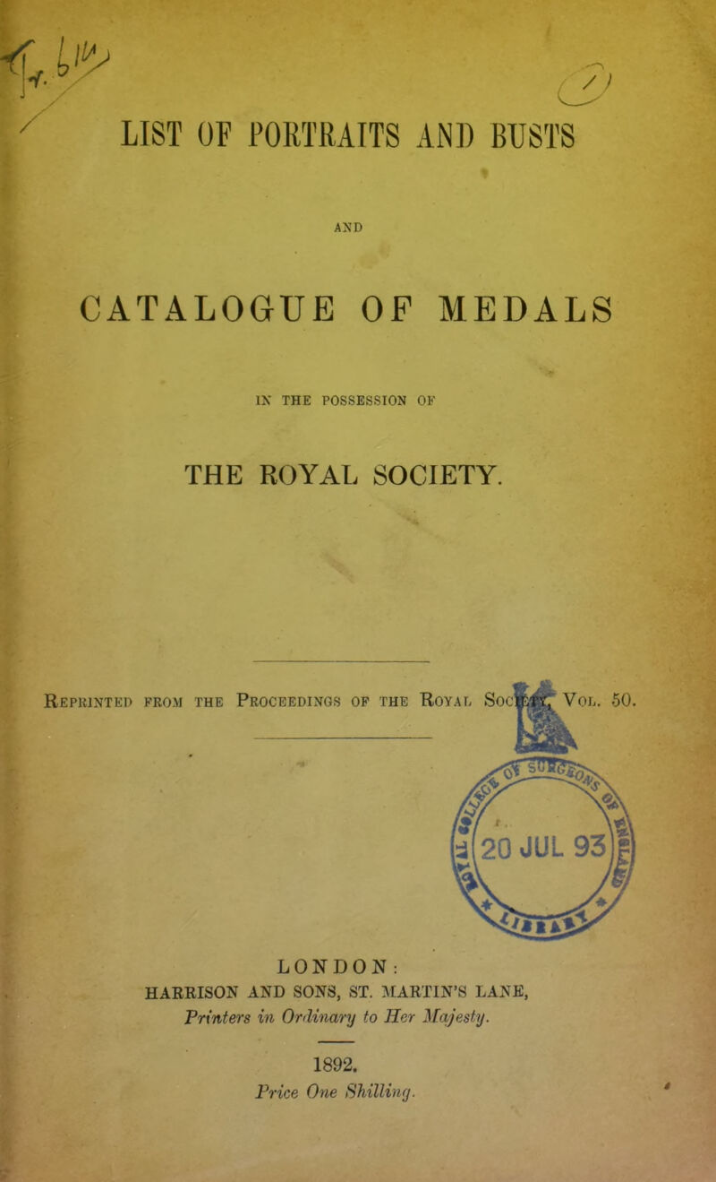 / /) / LIST OF PORTRAITS AND BUSTS AND CATALOGUE OF MEDALS IN THE POSSESSION OF THE ROYAL SOCIETY. Reprinted from the Proceedings of the Royal Socket Vol. 50 LONDON: HARRISON AND SONS, ST. MARTIN'S LANE, Printers in Ordinary to Her Majesty. 1892. Price One Shilling. 4