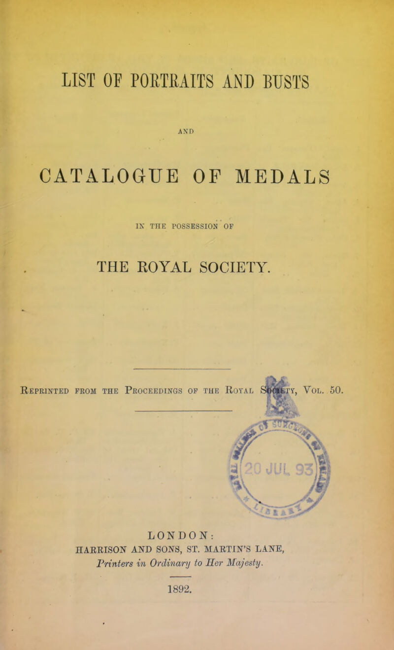 LIST OF PORTRAITS AND BUSTS AND CATALOGUE OF MEDALS IX THE POSSESSION OF THE ROYAL SOCIETY. Reprinted from the Proceedings of the Royal ScfiBTif, Vol. 50 LONDON: HARRISON AND SONS, ST. MARTIN'S LANE, Printers in Ordinary to Her Majesty. 1892.
