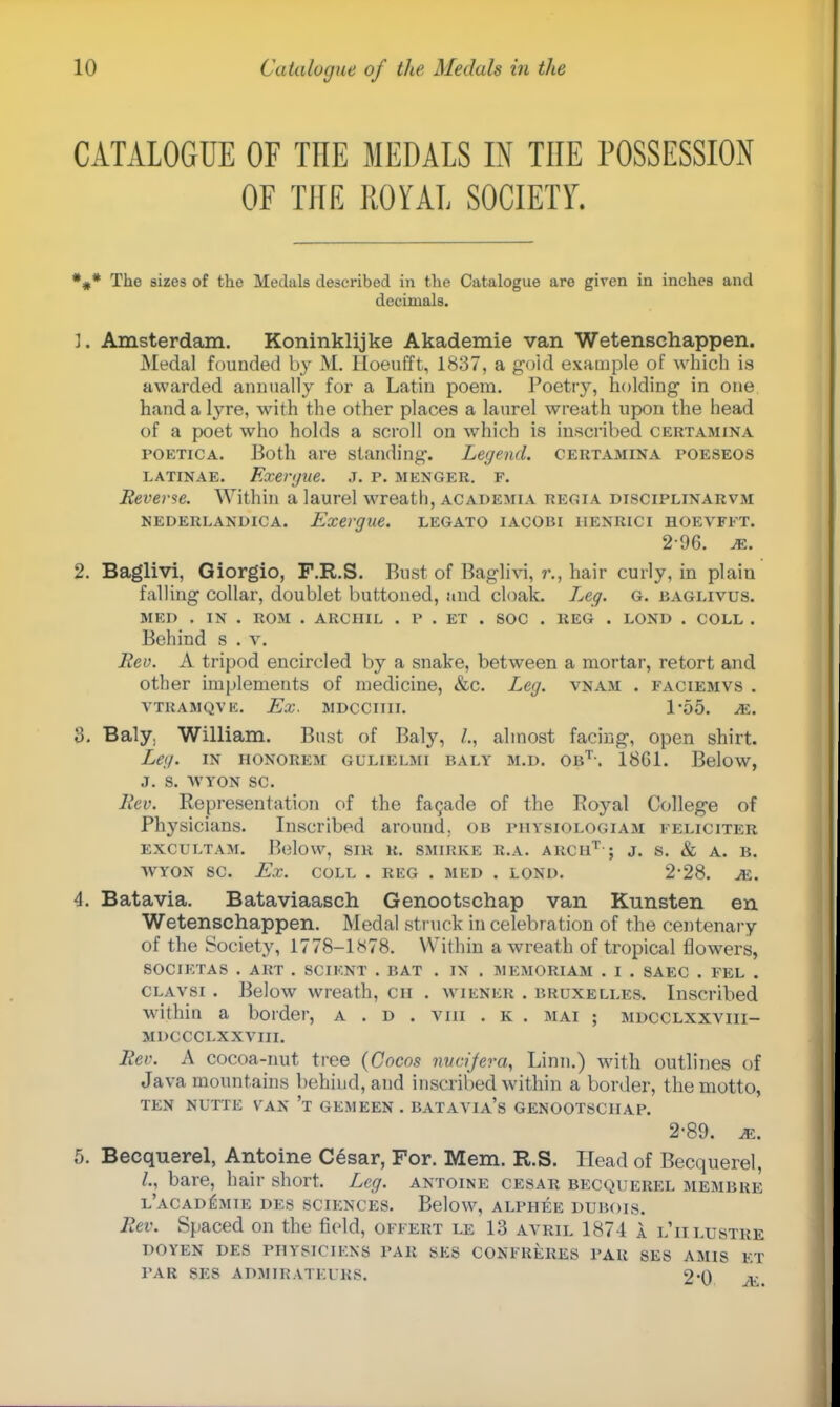 CATALOGUE OF THE MEDALS IN THE POSSESSION OF THE ROYAL SOCIETY. *#* The sizes of the Medals described in the Catalogue are given in inches and decimals. 1. Amsterdam. Koninklijke Akademie van Wetenschappen. Medal founded by M. Hoeufft, 1837, a gold example of which is awarded annually for a Latin poem. Poetry, holding in one hand a lyre, with the other places a laurel wreath upon the head of a poet who holds a scroll on which is inscribed certamina poetica. Both are standing-. Legend, certamina poeseos latinae. Exergue, .t. p. menger. f. Reverse. Within a laurel wreath, academia regia disciplinarvm NEDERLANDICA. Exergue. LEGATO IACOBI IIENRICI HOEVFFT. 2-96. m. 2. Baglivi, Giorgio, F.R.S. Bust of Baglivi, r., hair curly, in plain falling collar, doublet buttoned, and cloak. Leg. G. baglivus. MED . IN . ROM . ARCHIL . P . ET . SOC . REG . LOND . COLL . Behind s . v. Rev. A tripod encircled by a snake, between a mortar, retort and other implements of medicine, &c. Leg. vnam . faciemvs . VTRAMQV K. Ex. MDCCIIII. 1*55. M. 3. Baly. William. Bust of Baly, /., almost facing, open shirt. Leg. in HONOREM gulielmi baly m.d. obt-. 1861. Below, J. S. WYON SC. Rev. Representation of the facade of the Boyal College of Physicians. Inscribed around, ob physiologiam feliciter EXCULTAM. Below, SIR R. SMIRKE R.A. ARC11T ; J. S. & A. B. WYON SC. Ex. COLL . REG . MED . LOND. 2'28. M. 4. Batavia. Bataviaasch Genootschap van Kunsten en Wetenschappen. Medal struck in celebration of the centenary of the Society, 1778-1878. Within a wreath of tropical flowers, SOCIETAS . ART . SCIKNT . BAT . IN . MEMORIAM . I . SAEC . FEL . clavsi . Below wreath, en . wiener . bruxelles. Inscribed within a border, a . d . Vtti . k . mai ; mdcclxxviii- MDCCCLXXVIII. Rev. A cocoa-nut tree {Cocas rvucijera, Linn.) with outlines of Java mountains behind, and inscribed within a border, the motto, TEN NUTTE VAN 't GEMEEN . BATAVIA's GENOOTSCHAP. 2-89. je. 5. Becquerel, Antoine Cesar, For. Mem. U.S. Head of Becquerel, I., bare, hair short. Leg. antoine cesar becquerel membre l'aCADISMIE DES SCIENCES. Below, ALPHEE DUBOIS. Rev. Spaced on the field, offert le 13 avril 1874 A l'ii lustre DOYEN DES PHYSIC1KNS PAR SES CONFRERES PAR SES AMIS ET PAR SES ADMIRATEL'RS. 2'0 JE.
