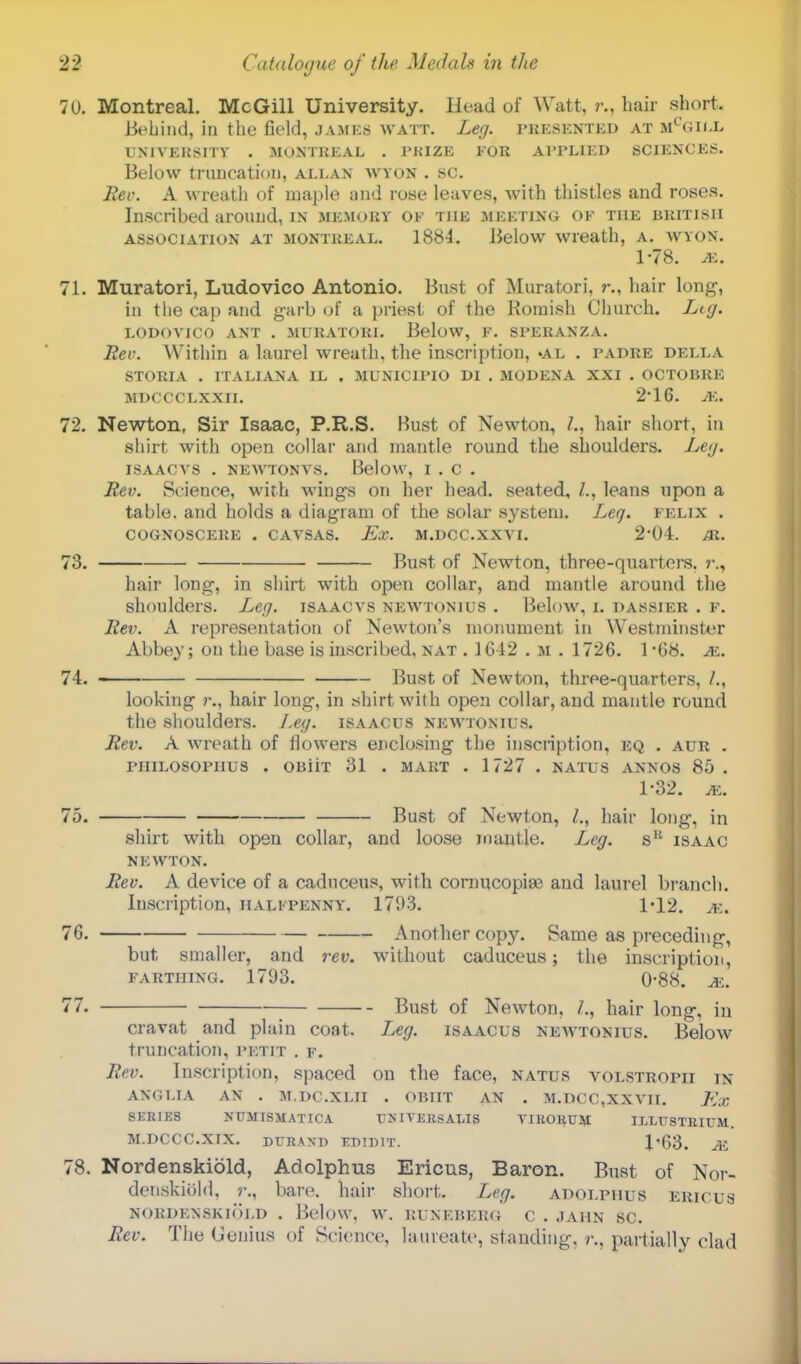70. Montreal. McGill University. Head of Watt. r.. hair short. Behind, in the field, james watt. Leg. presented at m°gii.l UNIVERSITY . MONTREAL . PKIZE FOR APPLIED SCIENCES. Below truncation, allan wyon . sc. Rev. A wreath of maple and rose leaves, with thistles and roses. Inscribed around, in memory of the meeting of the British association at Montreal. 1884. Below wreath, A. WYON. 1-78. M, 71. Muratori, Ludovico Antonio. Bust of Muratori, ?•., hair long, in tlie cap and garb of a priest of the Romish Church. Lkj. LODOVICO ANT . MURATORI. Below, P. Sl'ERANZA. Rev. Within a laurel wreath, the inscription, >al . padre della STORIA . ITALIANA IL . MUNIC1PIO DI . MODENA XXI . OCTOBKE MDCCCLXXII. 2'16. A'.. 72. Newton, Sir Isaac, P.R.S. Bust of Newton, /., hair short, in shirt with open collar and mantle round the shoulders. Ley. ISAACVS . NEWTONVS. Below, I . C . Rev. Science, with wings on her head, seated, /., leans upon a table, and holds a diagram of the solar system. Leg. felix . COGNOSCERE . CAVSAS. Ex. M.DCC.XXVI. 2*04. JR. 73. Bust of Newton, three-quarters. hair long, in shirt with open collar, and mantle around the shoulders. Leg. isaacvs newtonius . Below, i. dassier . f. Rev. A representation of Newton's monument in Westminster Abbey; on the base is inscribed, nat . 1612 . m . 1726. 1 -68. M. 74. Bust of Newton, three-quarters, /., looking 7\, hair long, in shirt with open collar, and mantle round the shoulders. Leg. isaacus newtonius. Rev. A wreath of flowers enclosing the inscription, eq . aur . piiiLOSoriius . oniiT 31 . mart . 1727 . natus awos 85. 1-32. m. lb. Bust of Newton, hair long, in shirt with open collar, and loose mantle. Leg. sK isaac n e wton. Rev. A device of a caduceus, with cornucopias and laurel branch, luscription, halfpenny. 1793. 1*12. ve. 76. Another copy. Same as preceding, but smaller, and rev. without caduceus; the inscription, farthing. 1793. 0-88. m. 77. ■ Bust of Newton, /., hair long, in cravat and plain coat. Leg. isaacus newtonius. Below truncation, petit . f. Rev. Inscription, spaced on the face, natus volstropii in ANGLIA AN . M.DC.XLII . OBIIT AN . M.DCC.XXVH. Ex SERIES NUMISMATIC A UNIVERSALIS YIRORUM ILLUSTRIUM. M.DCCC.XIX. DVHAND EDIBIT. X'63. M 78. Nordenskiold, Adolphus Ericus, Baron. Bust of Nor- denskiold, r., bare, hair short. Leg. adolphus ericus NORDENSKIOLD . Below, W. RUNEBERG C . JAHN SC. Rev. The Genius of Science, laureate, standing, r., partially clad