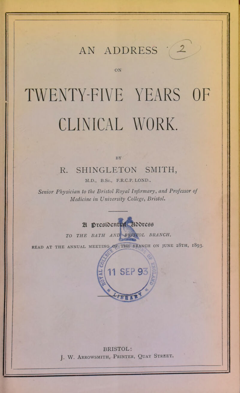 AN ADDRESS \ -2? ON TWENTY-FIVE YEARS OF CLINICAL WORK. BY R. SHINGLETON SMITH, M.D., B.Sc, F.R.C.P. LOND., 'sfninv PliMsirinn in flip Bi-k/o/ Roval I nfirmcirv. and Professor of Medicine in University College, Bristol. JO 77/£ £M77/ /I A'£f vgg^'OL BRANCH, READ AT THE ANNUAL MEETINj^fT^ ON JUNE 28TH, 1893. SEP 93)1 BRISTOL: t w Abrowsmith Printer, Ouay Street.