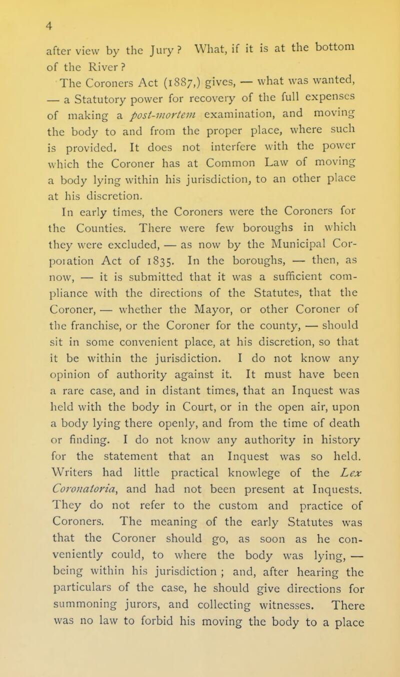 after view by the Jury ? What, if it is at the bottom of the River ? The Coroners Act (1887,) gives, — what was wanted, — a Statutory power for recovery of the full expenses of making a post-mortem examination, and moving the body to and from the proper place, where such is provided. It docs not interfere with the power which the Coroner has at Common Law of moving a body lying within his jurisdiction, to an other place at his discretion. In early times, the Coroners were the Coroners for the Counties. There were few boroughs in which they were excluded, — as now by the Municipal Cor- poiation Act of 1835. In the boroughs, — then, as now, — it is submitted that it was a sufficient com- pliance with the directions of the Statutes, that the Coroner, — whether the Mayor, or other Coroner of the franchise, or the Coroner for the county, — should sit in some convenient place, at his discretion, so that it be within the jurisdiction. I do not know any opinion of authority against it. It must have been a rare case, and in distant times, that an Inquest was held with the body in Court, or in the open air, upon a body lying there openly, and from the time of death or finding. I do not know any authority in history for the statement that an Inquest was so held. Writers had little practical knowlege of the Lex Coronatoria, and had not been present at Inquests. They do not refer to the custom and practice of Coroners. The meaning of the early Statutes was that the Coroner should go, as soon as he con- veniently could, to where the body was lying, — being within his jurisdiction ; and, after hearing the particulars of the case, he should give directions for summoning jurors, and collecting witnesses. There was no law to forbid his moving the body to a place