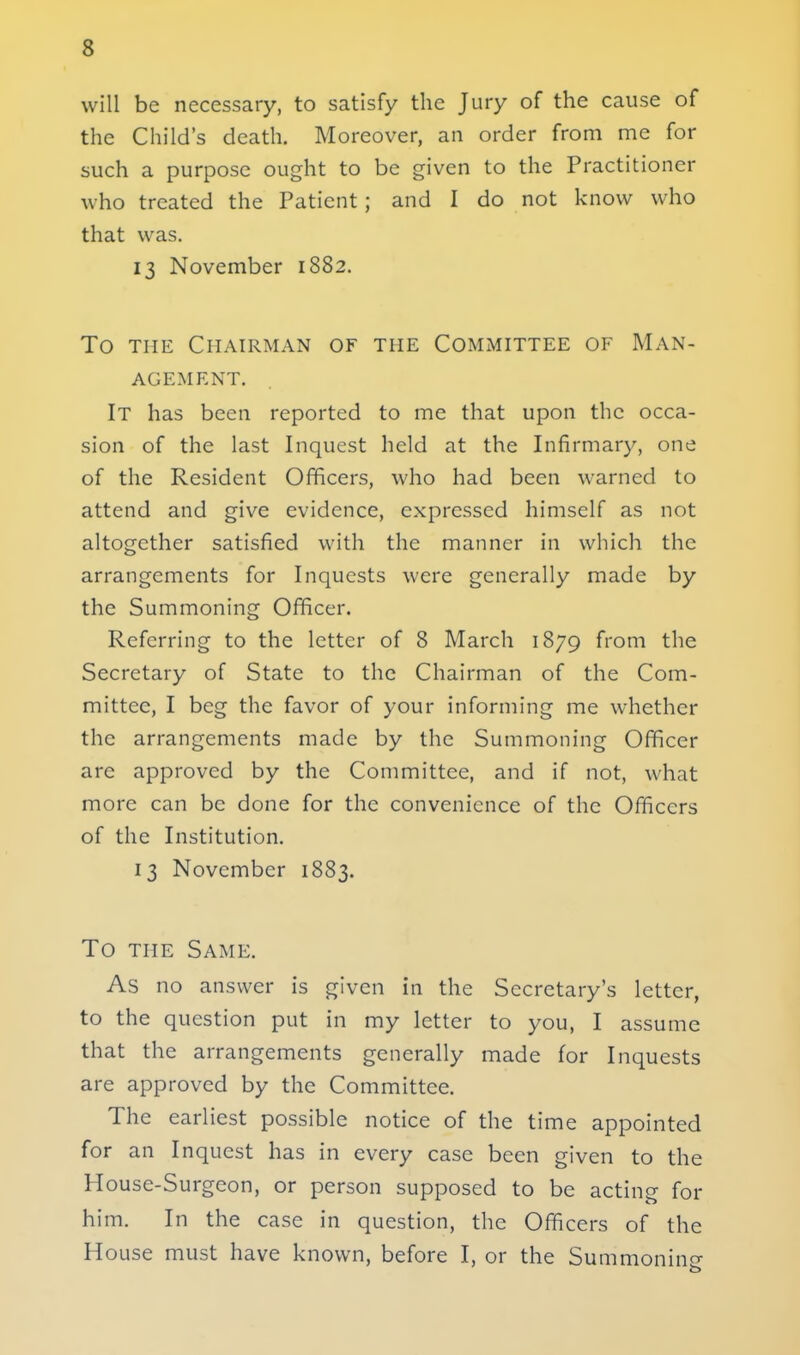 will be necessary, to satisfy the Jury of the cause of the Child's death. Moreover, an order from me for such a purpose ought to be given to the Practitioner who treated the Patient; and I do not know who that was. 13 November 1882. To the Chairman of the Committee of Man- agement. It has been reported to me that upon the occa- sion of the last Inquest held at the Infirmary, one of the Resident Officers, who had been warned to attend and give evidence, expressed himself as not altogether satisfied with the manner in which the arrangements for Inquests were generally made by the Summoning Officer. Referring to the letter of 8 March 1879 from the Secretary of State to the Chairman of the Com- mittee, I beg the favor of your informing me whether the arrangements made by the Summoning Officer are approved by the Committee, and if not, what more can be done for the convenience of the Officers of the Institution. 13 November 1883. To the Same. As no answer is given in the Secretary's letter, to the question put in my letter to you, I assume that the arrangements generally made for Inquests are approved by the Committee. The earliest possible notice of the time appointed for an Inquest has in every case been given to the House-Surgeon, or person supposed to be acting for him. In the case in question, the Officers of the House must have known, before I, or the Summoning