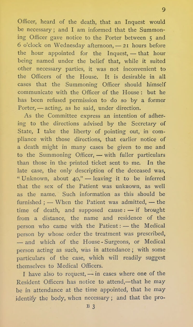 Officer, heard of the death, that an Inquest would be necessary ; and I am informed that the Summon- ing Officer gave notice to the Porter between 5 and 6 o'clock on Wednesday afternoon, — 21 hours before the hour appointed for the Inquest, — that hour being named under the belief that, while it suited other necessary parties, it was not inconvenient to the Officers of the House. It is desirable in all cases that the Summoning Officer should himself communicate with the Officer of the House : but he has been refused permission to do so by a former Porter, — acting, as he said, under direction. As the Committee express an intention of adher- ing to the directions advised by the Secretary of State, I take the liberty of pointing out, in com- pliance with those directions, that earlier notice of a death might in many cases be given to me and to the Summoning Officer, — with fuller particulars than those in the printed ticket sent to me. In the late case, the only description of the deceased was,  Unknown, about 40, — leaving it to be inferred that the sex of the Patient was unknown, as well as the name. Such information as this should be furnished ; — When the Patient was admitted, — the time of death, and supposed cause: — if brought from a distance, the name and residence of the person who came with the Patient: — the Medical person by whose order the treatment was prescribed, — and which of the House - Surgeons, or Medical person acting as such, was in attendance ; with some particulars of the case, which will readily suggest themselves to Medical Officers. I have also to request, — in cases where one of the Resident Officers has notice to attend,—that he may be in attendance at the time appointed, that he may identify the body, when necessary; and that the pro- B 3