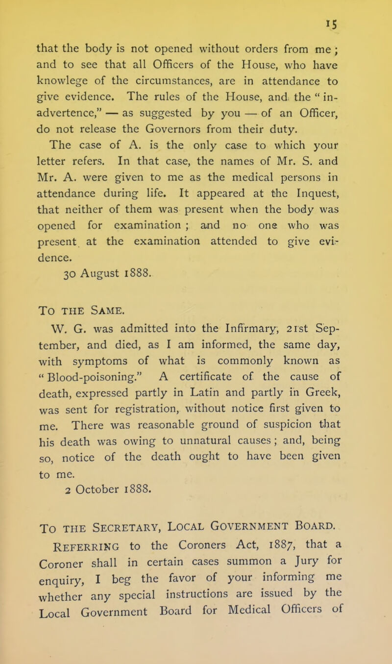 IS that the body is not opened without orders from me ; and to see that all Officers of the House, who have knowlege of the circumstances, are in attendance to give evidence. The rules of the House, and the  in- advertence, — as suggested by you — of an Officer, do not release the Governors from their duty. The case of A. is the only case to which your letter refers. In that case, the names of Mr. S. and Mr. A. were given to me as the medical persons in attendance during life. It appeared at the Inquest, that neither of them was present when the body was opened for examination ; and no one who was present at the examination attended to give evi- dence. 30 August 1888. To the Same. W. G. was admitted into the Infirmary, 21st Sep- tember, and died, as I am informed, the same day, with symptoms of what is commonly known as  Blood-poisoning. A certificate of the cause of death, expressed partly in Latin and partly in Greek, was sent for registration, without notice first given to me. There was reasonable ground of suspicion that his death was owing to unnatural causes ; and, being so, notice of the death ought to have been given to me. 2 October 1888. To the Secretary, Local Government Board. Referring to the Coroners Act, 1887, that a Coroner shall in certain cases summon a Jury for enquiry, I beg the favor of your informing me whether any special instructions are issued by the Local Government Board for Medical Officers of