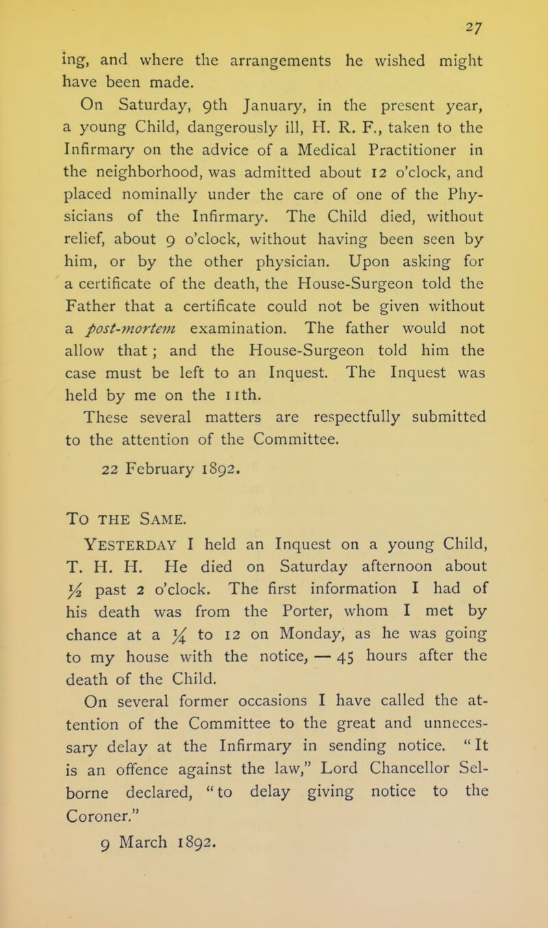 ing, and where the arrangements he wished might have been made. On Saturday, 9th January, in the present year, a young Child, dangerously ill, H. R. F., taken to the Infirmary on the advice of a Medical Practitioner in the neighborhood, was admitted about 12 o'clock, and placed nominally under the care of one of the Phy- sicians of the Infirmary. The Child died, without relief, about 9 o'clock, without having been seen by him, or by the other physician. Upon asking for a certificate of the death, the House-Surgeon told the Father that a certificate could not be given without a post-?nortem examination. The father would not allow that ; and the House-Surgeon told him the case must be left to an Inquest. The Inquest was held by me on the nth. These several matters are respectfully submitted to the attention of the Committee. 22 February 1892. To the Same. Yesterday I held an Inquest on a young Child, T. H. H. He died on Saturday afternoon about y2 past 2 o'clock. The first information I had of his death was from the Porter, whom I met by chance at a % to 12 on Monday, as he was going to my house with the notice, — 45 hours after the death of the Child. On several former occasions I have called the at- tention of the Committee to the great and unneces- sary delay at the Infirmary in sending notice. It is an offence against the law, Lord Chancellor Sel- borne declared, to delay giving notice to the Coroner. 9 March 1892.