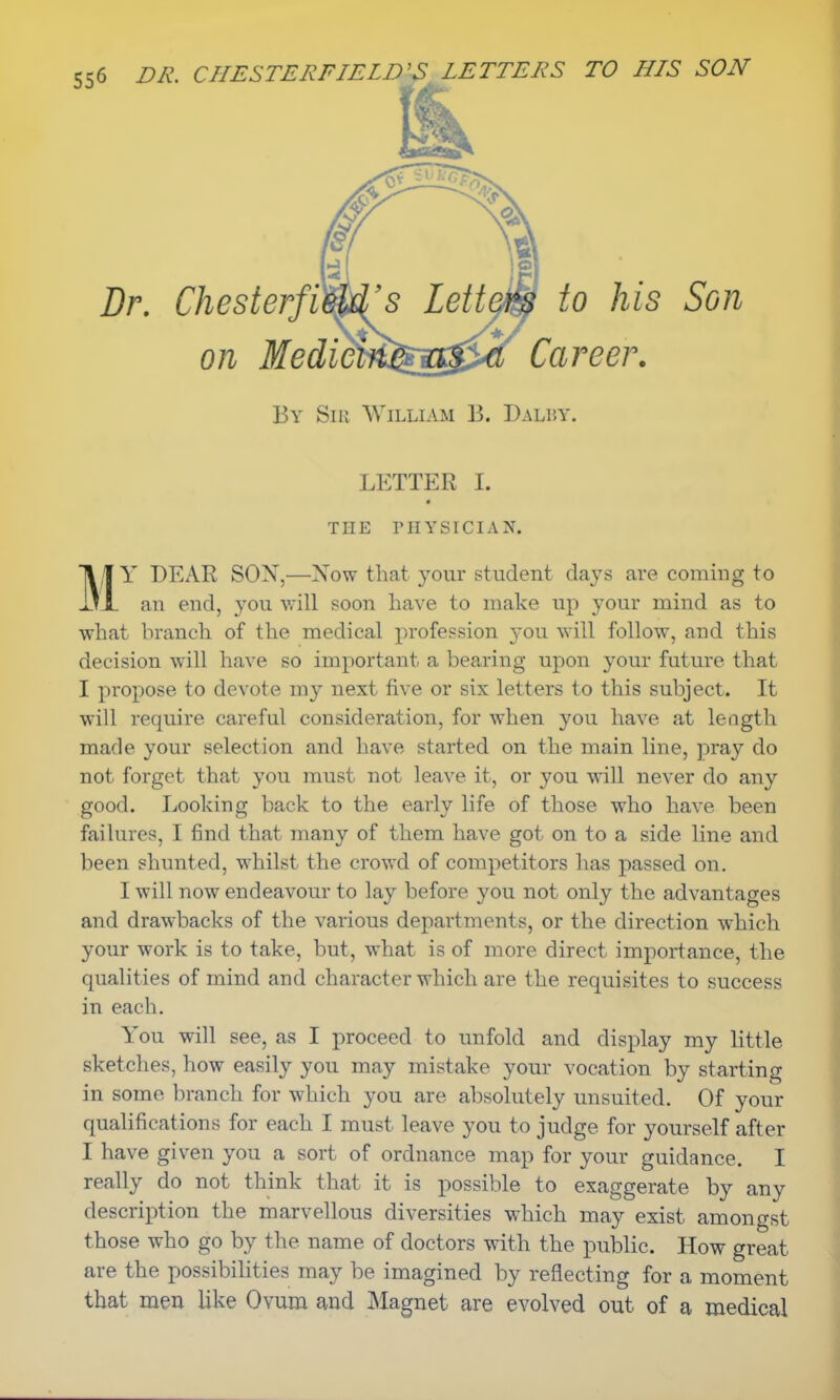 Dr. Chesterfi on MedicM to his Son Career. By Siu William ]?. Dalby. M LETTER I. THE PHYSICIAN. Y DEAR SOX,—Now that your student days are coming to an end, you will soon have to make up your mind as to what branch of the medical profession you will follow, and this decision will have so important a bearing upon your future that I propose to devote my next five or six letters to this subject. It will require careful consideration, for when you have at length made your selection and have started on the main line, pray do not forget that you must not leave it, or you will never do any good. Looking back to the early life of those who have been failures, I find that many of them have got on to a side line and been shunted, whilst the crowd of competitors has passed on. I will now endeavour to lay before you not only the advantages and drawbacks of the various departments, or the direction which your work is to take, but, what is of more direct importance, the qualities of mind and character which are the requisites to success in each. You will see, as I proceed to unfold and display my little sketches, how easily you may mistake your vocation by starting in some branch for which you are absolutely unsuited. Of your qualifications for each I must leave you to judge for yourself after I have given you a sort of ordnance map for your guidance. I really do not think that it is possible to exaggerate by any description the marvellous diversities which may exist amongst those who go by the name of doctors with the public. How great are the possibilities may be imagined by reflecting for a moment that men like Ovum and Magnet are evolved out of a medical