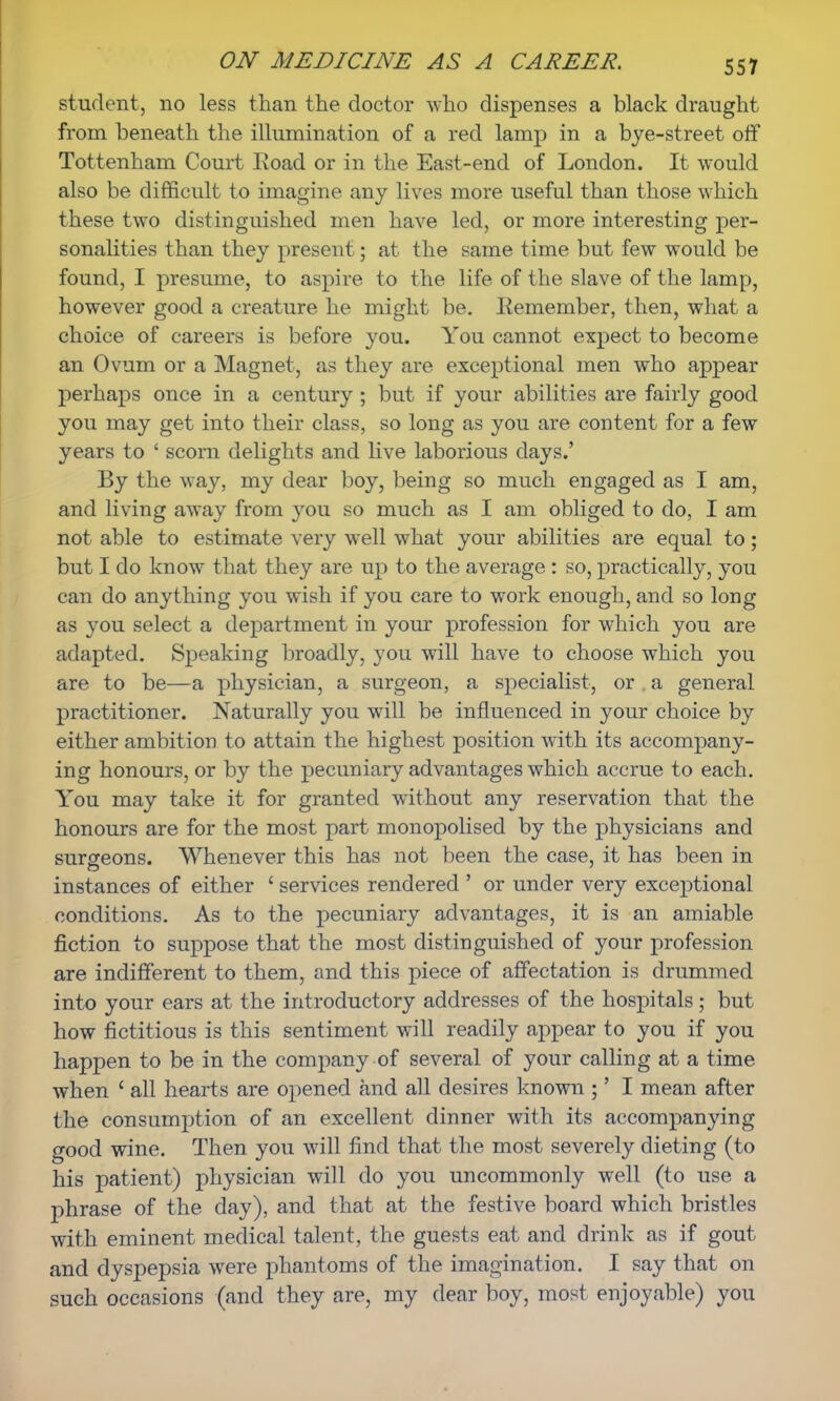 student, no less than the doctor who dispenses a black draught from beneath the illumination of a red lamp in a bye-street off Tottenham Court Iioad or in the East-end of London. It would also be difficult to imagine any lives more useful than those which these two distinguished men have led, or more interesting per- sonalities than they present; at the same time but few would be found, I presume, to aspire to the life of the slave of the lamp, however good a creature he might be. Eemember, then, what a choice of careers is before you. You cannot expect to become an Ovum or a Magnet, as they are exceptional men who appear perhaps once in a century ; but if your abilities are fairly good you may get into their class, so long as you are content for a few years to ' scorn delights and live laborious days.' By the way, my dear boy, being so much engaged as I am, and living away from you so much as I am obliged to do, I am not able to estimate very well what your abilities are equal to; but I do know that they are up to the average : so, practically, you can do anything you wish if you care to work enough, and so long as you select a department in your profession for which you are adapted. Speaking broadly, you will have to choose which you are to be—a physician, a surgeon, a specialist, or a general practitioner. Naturally you will be influenced in your choice by either ambition to attain the highest position with its accompany- ing honours, or by the pecuniary advantages which accrue to each. You may take it for granted without any reservation that the honours are for the most part monopolised by the physicians and surgeons. Whenever this has not been the case, it has been in instances of either ' services rendered ' or under very exceptional conditions. As to the pecuniary advantages, it is an amiable fiction to suppose that the most distinguished of your profession are indifferent to them, and this piece of affectation is drummed into your ears at the introductory addresses of the hospitals; but how fictitious is this sentiment will readily appear to you if you happen to be in the company of several of your calling at a time when ' all hearts are opened and all desires known ;' I mean after the consumption of an excellent dinner with its accompanying good wine. Then you will find that the most severely dieting (to his patient) physician will do you uncommonly well (to use a phrase of the day), and that at the festive board which bristles with eminent medical talent, the guests eat and drink as if gout and dyspepsia were phantoms of the imagination. I say that on such occasions (and they are, my dear boy, most enjoyable) you