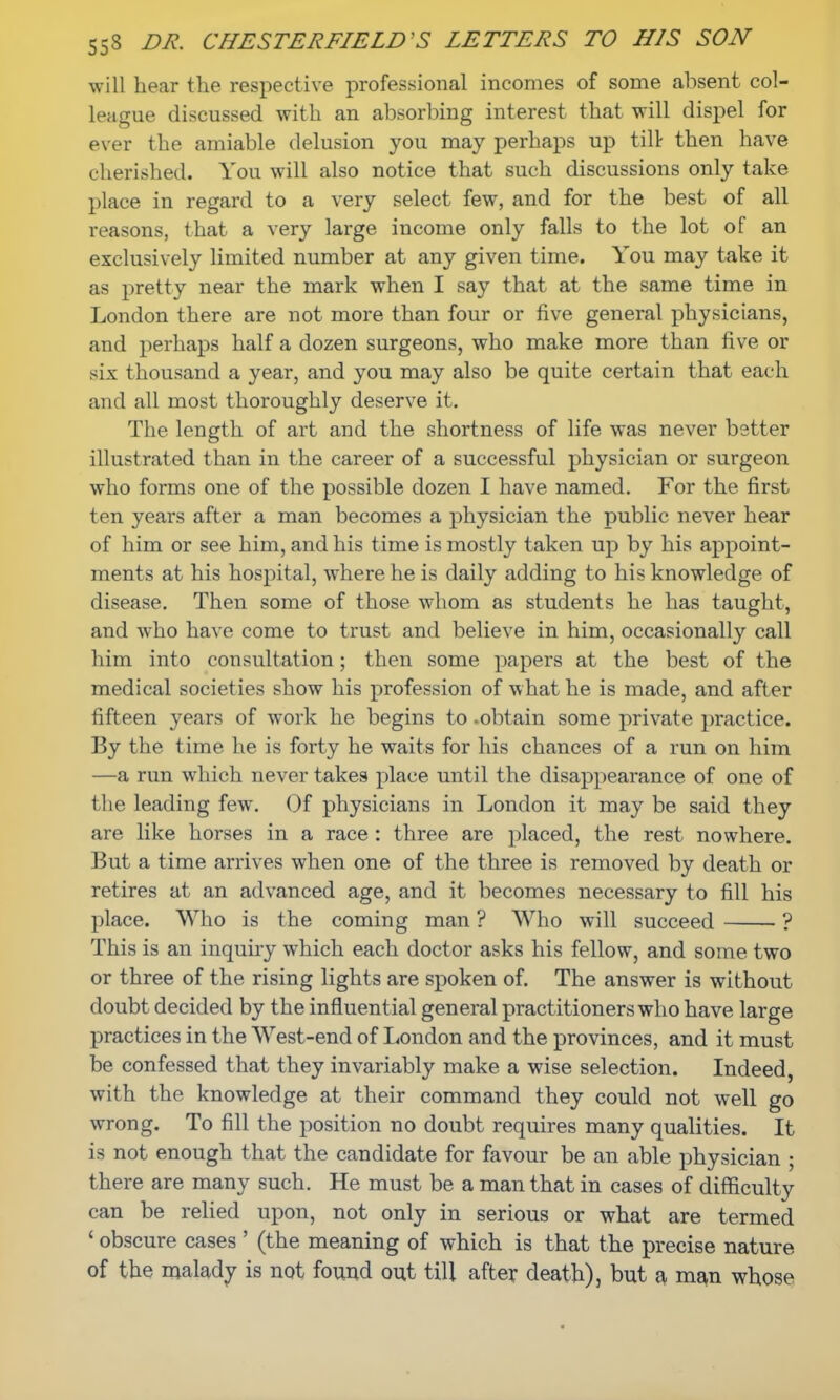 will hear the respective professional incomes of some absent col- league discussed with an absorbing interest that will dispel for ever the amiable delusion you may perhaps up till then have cherished. You will also notice that such discussions only take place in regard to a very select few, and for the best of all reasons, that a very large income only falls to the lot of an exclusively limited number at any given time. You may take it as pretty near the mark when I say that at the same time in London there are not more than four or five general physicians, and perhaps half a dozen surgeons, who make more than five or six thousand a year, and you may also be quite certain that each and all most thoroughly deserve it. The length of art and the shortness of life was never better illustrated than in the career of a successful physician or surgeon who forms one of the possible dozen I have named. For the first ten years after a man becomes a physician the public never hear of him or see him, and his time is mostly taken up by his appoint- ments at his hospital, where he is daily adding to his knowledge of disease. Then some of those whom as students he has taught, and who have come to trust and believe in him, occasionally call him into consultation; then some papers at the best of the medical societies show his profession of what he is made, and after fifteen years of work he begins to .obtain some private practice. By the time he is forty he waits for his chances of a run on him —a run which never takes place until the disappearance of one of (ho leading few. Of physicians in London it may be said they are like horses in a race : three are placed, the rest nowhere. But a time arrives when one of the three is removed by death or retires at an advanced age, and it becomes necessary to fill his place. Who is the coming man ? Who will succeed ? This is an inquiry which each doctor asks his fellow, and some two or three of the rising lights are spoken of. The answer is without doubt decided by the influential general practitioners who have large practices in the West-end of London and the provinces, and it must be confessed that they invariably make a wise selection. Indeed, with the knowledge at their command they could not well go wrong. To fill the position no doubt requires many qualities. It is not enough that the candidate for favour be an able physician • there are many such. He must be a man that in cases of difficulty can be relied upon, not only in serious or what are termed ' obscure cases ' (the meaning of which is that the precise nature of the malady is not found out till after death), but a man whose