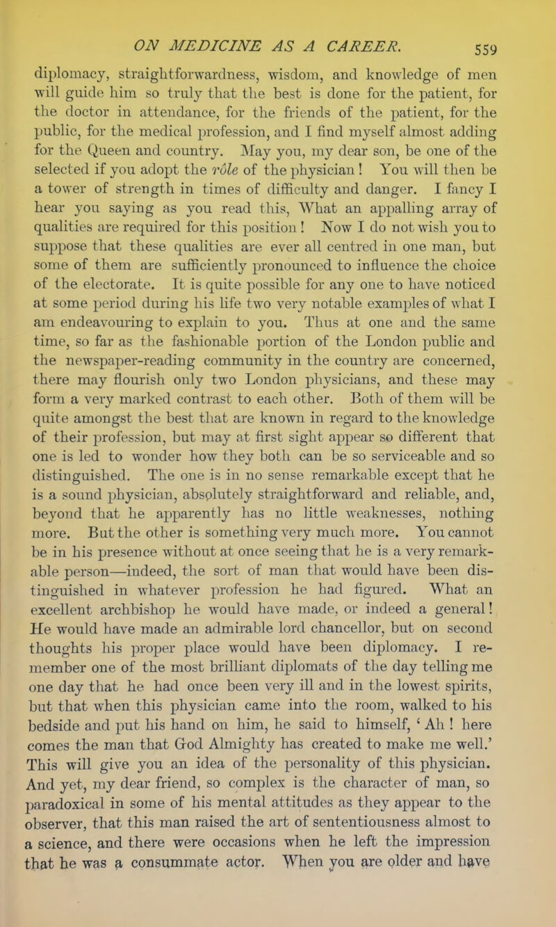 diplomacy, straightforwardness, wisdom, and knowledge of men will guide him so truly that the best is done for the patient, for the doctor in attendance, for the friends of the patient, for the public, for the medical profession, and I find myself almost adding for the Queen and country. May you, my dear son, be one of the selected if you adopt the role of the physician ! You will then be a tower of strength in times of difficulty and danger. I fancy I hear you saying as you read this, What an appalling array of qualities are required for this position ! Now I do not wish you to suppose that these qualities are ever all centred in one man, but some of them are sufficiently pronounced to influence the choice of the electorate. It is quite possible for any one to have noticed at some period during his life two very notable examples of what I am endeavouring to explain to you. Thus at one and the same time, so far as the fashionable portion of the London public and the newspaper-reading community in the country are concerned, there may flourish only two London physicians, and these may form a very marked contrast to each other. Both of them will be quite amongst the best that are known in regard to the knowledge of their profession, but may at first sight appear so different that one is led to wonder how they both can be so serviceable and so distinguished. The one is in no sense remarkable except that he is a sound physician, absolutely straightforward and reliable, and, beyond that he apparently has no little weaknesses, nothing more. But the other is something very much more. You cannot be in his presence without at once seeing that he is a very remark- able person—indeed, the sort of man that would have been dis- tinguished in whatever profession he had figured. What an excellent archbishop he would have made, or indeed a general! He would have made an admirable lord chancellor, but on second thoughts his proper place would have been diplomacy. I re- member one of the most brilliant diplomats of the day telling me one day that he had once been very ill and in the lowest spirits, but that when this physician came into the room, walked to his bedside and put his hand on him, he said to himself, ' Ah ! here comes the man that (rod Almighty has created to make me well.' This will give you an idea of the personality of this physician. And yet, my dear friend, so complex is the character of man, so rjaradoxical in some of his mental attitudes as they appear to the observer, that this man raised the art of sententiousness almost to a science, and there were occasions when he left the impression that he was a consummate actor. When you are older and have