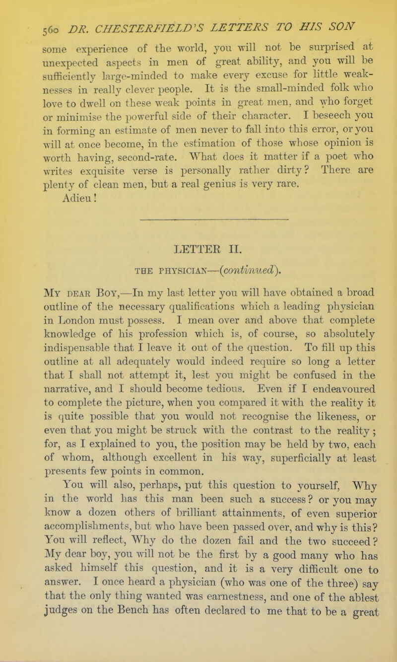 some experience of the world, yon will not be surprised at unexpected aspects in men of great ability, and you will be sufficiently large-minded to make every excuse for little weak- nesses in really clever people. It is the small-minded folk who love to dwell on these weak points in great men, and who forget or minimise the powerful side of their character. I beseech you in forming an estimate of men never to fall into this error, or you will at once become, in the estimation of those whose opinion is worth having, second-rate. What does it matter if a poet who writes exquisite verse is personally rather dirty? There are plenty of clean men, but a real genius is very rare. Adieu! LETTER H. the physician—(continued). My dear Boy,—In my last letter you will have obtained a broad outline of the necessary qualifications which a leading physician in London must possess. I mean over and above that complete knowledge of his profession which is, of course, so absolutely indispensable that I leave it out of the question. To fill up this outline at all adequately would indeed require so long a letter that I shall not attempt it, lest you might be confused in the narrative, and I should become tedious. Even if I endeavoured to complete the picture, when you compared it with the reality it is quite possible that you would not recognise the likeness, or even that you might be struck with the contrast to the reality ; for, as I explained to you, the position may be held by two, each of whom, although excellent in his way, superficially at least presents few points in common. You will also, perhaps, put this question to yourself, Why in the world has this man been such a success ? or you may know a dozen others of brilliant attainments, of even superior accomplishments, but who have been passed over, and why is this? You will reflect, Why do the dozen fail and the two succeed ? My dear boy, you will not be the first by a good many who has asked himself this question, and it is a very difficult one to answer. I once heard a physician (who was one of the three) say that the only thing wanted was earnestness, and one of the ablest judges on the Bench has often declared to me that to be a great