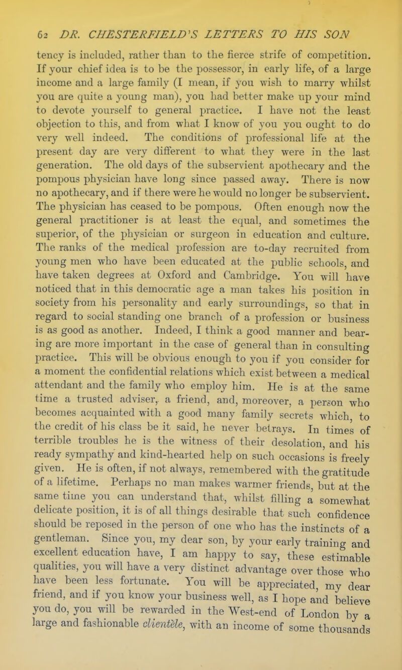 tency is included, rather than to the fierce strife of competition. If your chief idea is to be the possessor, in early life, of a large income and a large family (I mean, if you wish to marry whilst you are quite a young man), you had better make up your mind to devote yourself to general practice. I have not the least objection to this, and from what I know of you you ought to do very well indeed. The conditions of professional life at the present day are very different to what they were in the last generation. The old days of the subservient apothecary and the pompous physician have long since passed away. There is now no apothecary, and if there were he would no longer be subservient. The physician has ceased to be pompous. Often enough now the general practitioner is at least the equal, and sometimes the superior, of the physician or surgeon in education and culture. The ranks of the medical profession are to-day recruited from young men who have been educated at the public schools, and have taken degrees at Oxford and Cambridge. You will have noticed that in this democratic age a man takes his position in society from his personality and early surroundings, so that in regard to social standing one branch of a profession or business is as good as another. Indeed, I think a good manner and bear- ing are more important in the case of general than in consulting practice. This will be obvious enough to you if you consider for a moment the confidential relations which exist between a medical attendant and the family who employ him. He is at the same time a trusted adviser, a friend, and, moreover, a person who becomes acquainted with a good many family secrets which to the credit of his class be it said, he never betrays. In times of terrible troubles he is the witness of their desolation, and his ready sympathy and kind-hearted help on such occasions is freely given. He is often, if not always, remembered with the gratitude of a lifetime. Perhaps no man makes warmer friends, but at the same time you can understand that, whilst filling a somewhat delicate position, it is of all things desirable that such confidence should be reposed in the person of one who has the instincts of a gentleman. Since you, my dear son, by your early training and excellent education have, I am happy to say, these estimable qualities, you will have a very distinct advantage over those who have been less fortunate. You will be appreciated, my dear friend, and if you know your business well, as I hope and believe you do, you will be rewarded in the West-end of London by a large and fashionable clientele, with an income of some thousands
