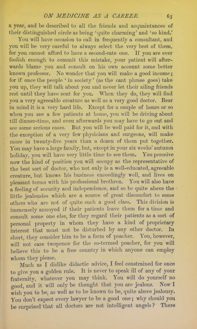 a year, and be described to all the friends and acquaintances of their distinguished circle as being 'quite charming' and 'so kind.' You will have occasion to call in frequently a consultant, and you will be very careful to always select the very best of them, for you cannot afford to have a second-rate one. If you are ever foolish enough to commit this mistake, your patient will after- wards blame you and consult on his own account some better known professor. No wonder that you will make a good income; for if once the people ' in society' (as the cant phrase goes) take you up, they will talk about you and never let their ailing friends rest until they have sent for you. When they do, they will find you a very agreeable creature as well as a very good doctor. Bear in mind it is a very hard life. Except for a couple of hours or so when you see a few patients at home, you will be driving about till dinner-time, and even afterwards you may have to go out and see some serious cases. But you will be well paid for it, and with the exception of a very few physicians and surgeons, will make more in twenty-five years than a dozen of them put together. You may have a large family, but, except in your six weeks' autumn holiday, you will have very little time to see them. You perceive now the kind of position you will occupy as the representative of the best sort of doctor, who not only is a well-educated, agreeable creature, but knows his business exceedingly well, and lives on pleasant terms with his professional brethren. You will also have a feeling of security and independence, and so be quite above the little jealousies which are a source of great discomfort to some others who are not of quite such a good class. This division is immensely annoyed if their patients leave them for a time and consult some one else, for they regard their patients as a sort of personal property in whom they have a kind of proprietary interest that must not be disturbed by any other doctor. In short, they consider him to be a form of poacher. You, however, will not care twopence for the so-termed poacher, for you will believe this to be a free country in which anyone can employ whom they please. Much as I dislike didactic advice, I feel constrained for once to give you a golden rule. It is never to speak ill of any of your fraternity, whatever you may think. You will do yourself no good, and it will only be thought that you are jealous. Now I wish you to be, as well as to be known to be, quite above jealousy. You don't expect every lawyer to be a good one; why should you be surprised that all doctors are not intelligent angels ? There