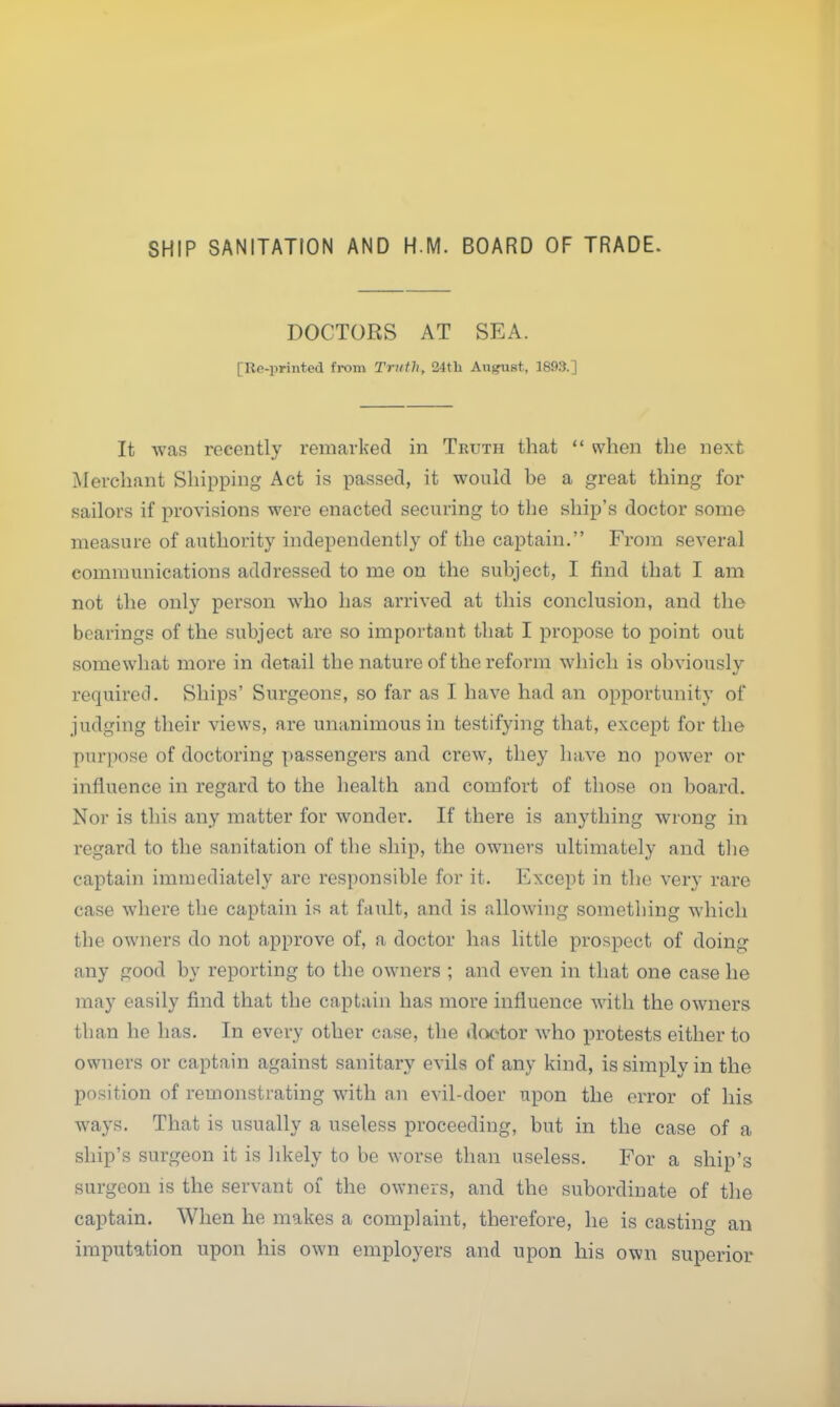 SHIP SANITATION AND H.M. BOARD OF TRADE. DOCTORS AT SEA. [Re-printed from Truth, 24th August, 1893.] It was recently remarked in Truth that  when the next Merchant Shipping Act is passed, it would he a great thing for sailors if provisions were enacted securing to the ship's doctor some measure of authority independently of the captain. From several communications addressed to me on the subject, I find that I am not the only person who has arrived at this conclusion, and the bearings of the subject are so important that I propose to point out somewhat more in detail the nature of the reform which is obviously required. Ships' Surgeons, so far as I have had an opportunity of* judging their views, are unanimous in testifying that, except for the purpose of doctoring passengers and crew, they have no power or influence in regard to the health and comfort of those on board. Nor is this any matter for wonder. If there is anything wrong in regard to the sanitation of the ship, the owners ultimately and the captain immediately are responsible for it. Except in the very rare case where the captain is at fault, and is allowing something which the owners do not approve of, a doctor has little prospect of doing any good by reporting to the owners ; and even in that one case he may easily find that the captain has more influence with the owners than he has. In every other case, the doctor who protests either to owners or captain against sanitary evils of any kind, is simply in the position of remonstrating with an evil-doer upon the error of his ways. That is usually a useless proceeding, but in the case of a ship's surgeon it is likely to be worse than useless. For a ship's surgeon is the servant of the owners, and the subordinate of the captain. When he makes a complaint, therefore, he is casting an imputation upon his own employers and upon his own superior