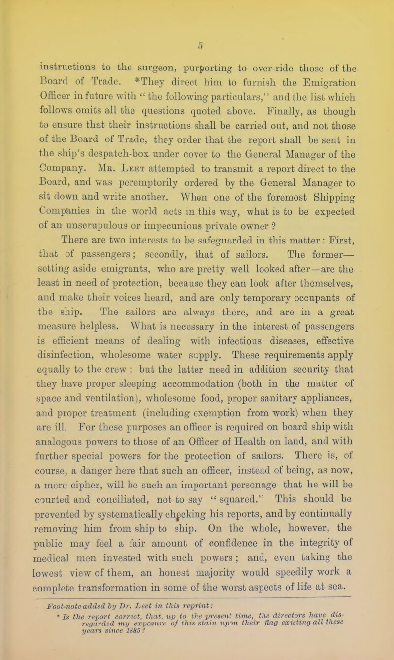 instructions to the surgeon, purporting to over-ride those of the Board of Trade. *They direct him to furnish the Emigration Officer in future with  the following particulars, and the list which follows omits all the questions quoted above. Finally, as though to ensure that their instructions shall be carried out, and not those of the Board of Trade, they order that the report shall be sent in the ship's despatch-box under cover to the General Manager of the Oompany. Mr. Leet attempted to transmit a report direct to the Board, and was peremptorily ordered by the General Manager to sit down and write another. When one of the foremost Shipping Companies in the world acts in this way, what is to be expected of an unscrupulous or impecunious private owner ? There are two interests to be safeguarded in this matter: First, that of passengers ; secondly, that of sailors. The former— setting aside emigrants, who are pretty well looked after—are the least in need of protection, because they can look after themselves, and make their voices heard, and are only temporary occupants of the ship. The sailors are always there, and are in a great measure helpless. What is necessary in the interest of passengers is efficient means of dealing with infectious diseases, effective disinfection, wholesome water supply. These requirements apply equally to the crew ; but the latter need in addition security that they have proper sleeping accommodation (both in the matter of space and ventilation), wholesome food, proper sanitary appliances, and proper treatment (including exemption from work) when they are ill. For these purposes an officer is required on board ship with analogous powers to those of an Officer of Health on land, and with further special powers for the protection of sailors. There is, of course, a danger here that such an officer, instead of being, as now, a mere cipher, will be such an important personage that he will be courted and conciliated, not to say  squared. This should be prevented by systematically checking his reports, and by continually removing him from ship to ship. On the whole, however, the public may feel a fair amount of confidence in the integrity of medical men invested with such powers ; and, even taking the lowest view of them, an honest majority would speedily work a complete transformation in some of the worst aspects of life at sea. Foot-note added by Dr. Led in this reprint: * Is the report correct, that, up to the present time, the directors have dis- regarded my exposure of this stain upon their flag existing all these years since 1885 t