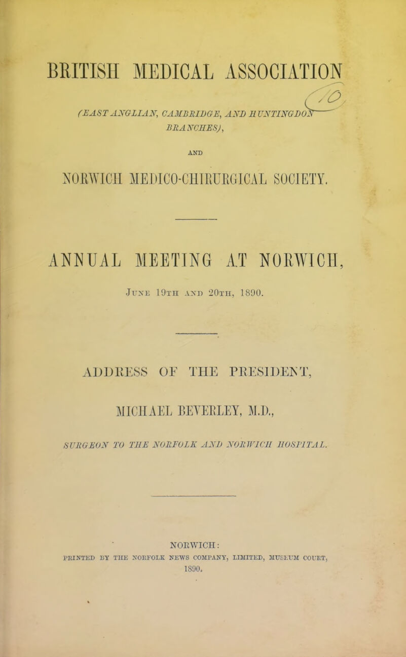 BRITISH MEDICAL ASSOCIATION (EASTANGLIAN, CAMBRIDGE, AND HUNTINGDON BRANCHES), AND NORWICH MEDICO-CHIRUEGICAL SOCIETY. ANNUAL MEETING AT NORWICH, June 19tH and 20th, 1890. ADDRESS OF THE PRESIDENT, MICHAEL BEYEELET, M.D., SURGEON TO THE NORFOLK AND NORWICH HOSJTTAL. NORWICH : PRINTED BY THE NORFOLK NEWS COMPANY, LIMITED, MUSEUM COURT, 1S90.