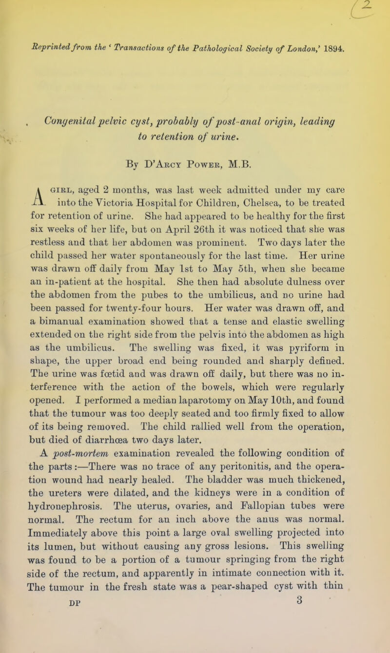 Reprinted from the ' Transactions of the Pathological Society of London,' 1894. Congenital pelvic cyst, probably of post- anal origin, leading to retention of urine. By D'Arcy Power, M.B. Agirl, aged 2 months, was last week admitted under my care into the Victoria Hospital for Children, Chelsea, to be treated for retention of urine. She had appeared to be healthy for the first six weeks of her life, but on April 26th it was noticed that she was restless and that her abdomen was prominent. Two days later the child passed her water spontaneously for the last time. Her urine was drawn off daily from May 1st to May 5th, when she became an in-patient at the hospital. She then had absolute dulness over the abdomen from the pubes to the umbilicus, and no urine had been passed for twenty-four hours. Her water was drawn off, and a bimanual examination showed that a tense and elastic swelling extended on the right side from the pelvis into the abdomen as high as the umbilicus. The swelling was fixed, it was pyriform in shape, the upper broad end being rounded and sharply defined. The urine was foetid and was drawn off daily, but there was no in- terference with the action of the bowels, which were regularly opened. I performed a median laparotomy on May 10th, and found that the tumour was too deeply seated and too firmly fixed to allow of its being removed. The child rallied well from the operation, but died of diarrhoea two days later. A post-mortem examination revealed the following condition of the parts:—There was no trace of any peritonitis, and the opera- tion wound had nearly healed. The bladder was much thickened, the ureters were dilated, and the kidneys were in a condition of hydronephrosis. The uterus, ovaries, and Fallopian tubes were normal. The rectum for an inch above the anus was normal. Immediately above this point a large oval swelling projected into its lumen, but without causing any gross lesions. This swelling was found to be a portion of a tumour springing from the right side of the rectum, and apparently in intimate connection with it. The tumour in the fresh state was a pear-shaped cyst with thin DP 3