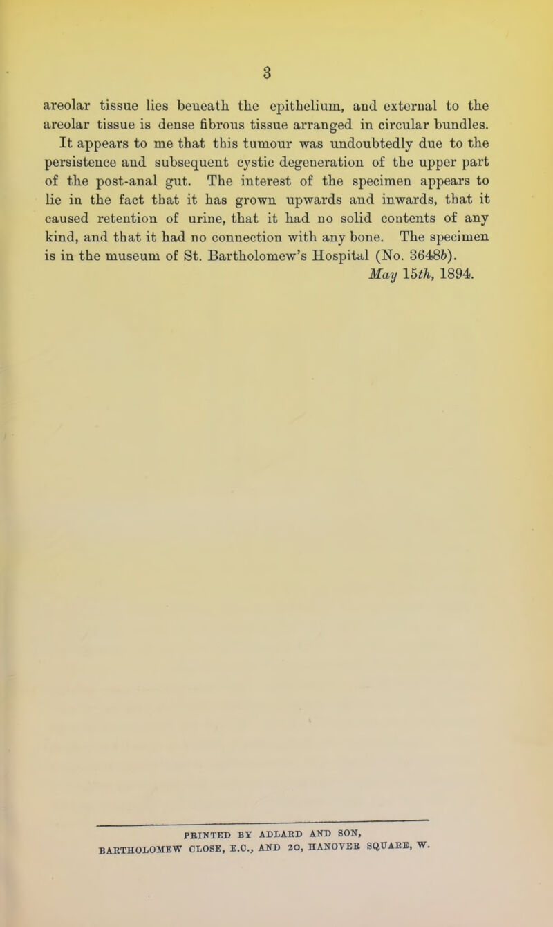 areolar tissue lies beneath the epithelium, and external to the areolar tissue is dense fibrous tissue arranged in circular bundles. It appears to me that this tumour was undoubtedly due to the persistence and subsequent cystic degeneration of the upper part of the post-anal gut. The interest of the specimen appears to lie in the fact that it has grown upwards and inwards, that it caused retention of urine, that it had no solid contents of any kind, and that it had no connection with any bone. The specimen is in the museum of St. Bartholomew's Hospital (No. 36486). May 15th, 1894. PRINTED BY ADLARD AND SON, BARTHOLOMEW CLOSE, E.C., AND 20, HANOVER SQUARE, W.