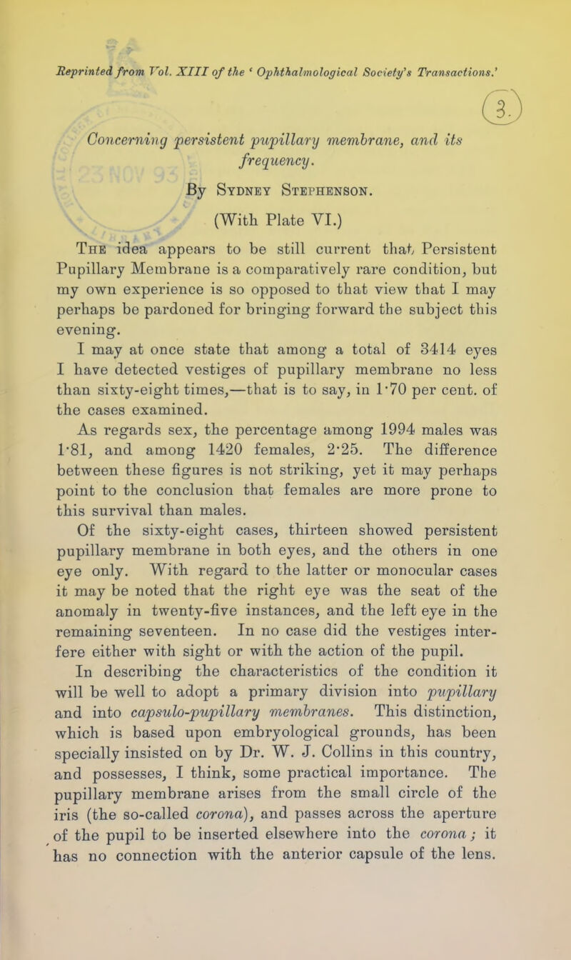 Reprinted from Vol. XIII of the ' Ophthalmological Society's Transactions.' (£ Concerning persistent pupillary membrane, and its frequency. By Sydney Stephenson. (With Plate VI.) The idea appears to be still current that, Persistent Pupillary Membrane is a comparatively rare condition, but my own experience is so opposed to that view that I may perhaps be pardoned for bringing forward the subject this evening. I may at once state that among a total of 3414 eyes I have detected vestiges of pupillary membrane no less than sixty-eight times,—that is to say, in 1*70 per cent, of the cases examined. As regards sex, the percentage among 1994 males was 1*81, and. among 1420 females, 2-25. The difference between these figures is not striking, yet it may perhaps point to the conclusion that females are more prone to this survival than males. Of the sixty-eight cases, thirteen showed persistent pupillary membrane in both eyes, and the others in one eye only. With regard to the latter or monocular cases it may be noted that the right eye was the seat of the anomaly in twenty-five instances, and the left eye in the remaining seventeen. In no case did the vestiges inter- fere either with sight or with the action of the pupil. In describing the characteristics of the condition it will be well to adopt a primary division into pupillary and into capsulo-pupillary membranes. This distinction, which is based upon embryological grounds, has been specially insisted on by Dr. W. J. Collins in this country, and possesses, I think, some practical importance. The pupillary membrane arises from the small circle of the iris (the so-called corona), and passes across the aperture of the pupil to be inserted elsewhere into the corona ; it has no connection with the anterior capsule of the lens.