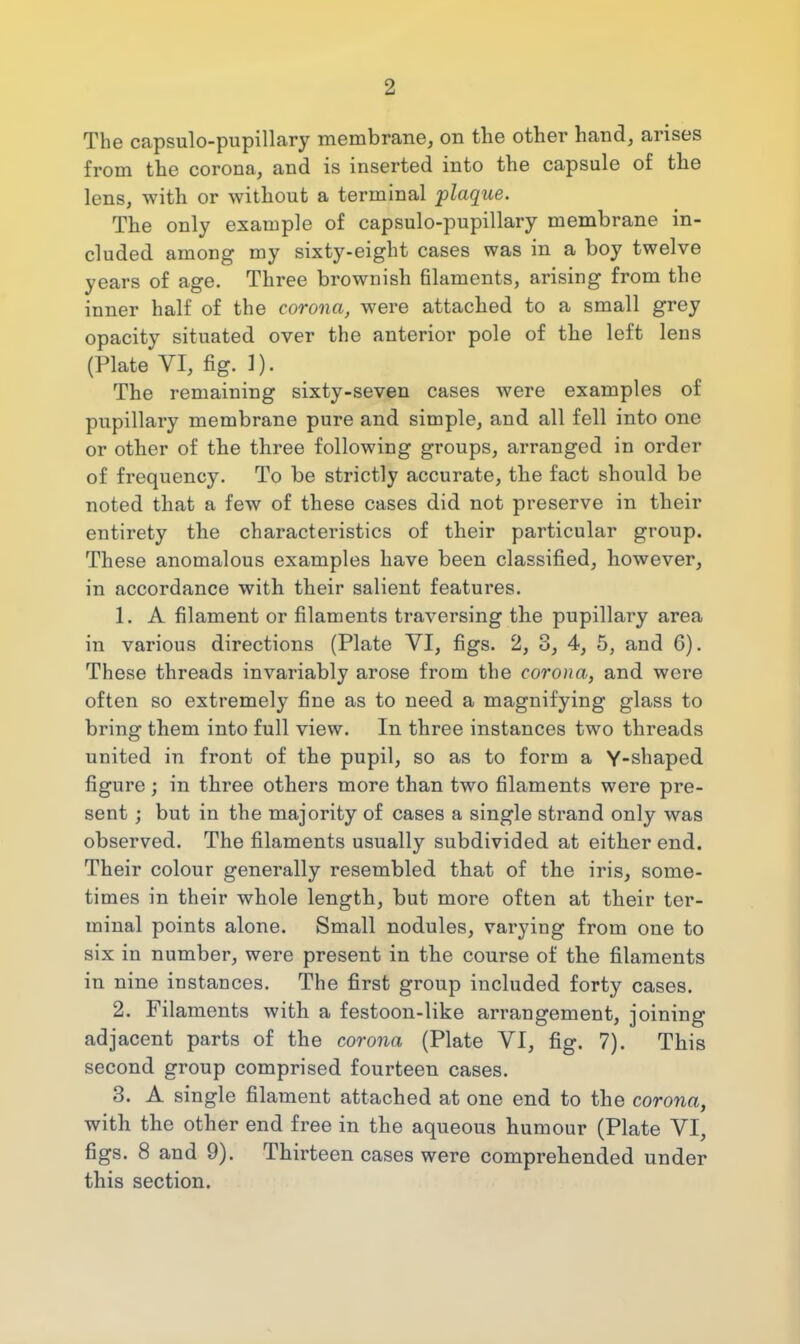 2 The capsulo-pupillary membrane, on the other hand, arises from the corona, and is inserted into the capsule of the lens, with or without a terminal plaque. The only example of capsulo-pupillary membrane in- cluded among my sixty-eight cases was in a boy twelve years of age. Three brownish filaments, arising from the inner half of the corona, were attached to a small grey opacity situated over the anterior pole of the left lens (Plate VI, fig. 1). The remaining sixty-seven cases were examples of pupillary membrane pure and simple, and all fell into one or other of the three following groups, arranged in order of frequency. To be strictly accurate, the fact should be noted that a few of these cases did not preserve in their entirety the characteristics of their particular group. These anomalous examples have been classified, however, in accordance with their salient features. 1. A filament or filaments traversing the pupillary area in various directions (Plate VI, figs. 2, 3, 4, 5, and 6). These threads invariably arose from the corona, and were often so extremely fine as to need a magnifying glass to bring them into full view. In three instances two threads united in front of the pupil, so as to form a Y-shaped figure; in three others more than two filaments were pre- sent ; but in the majority of cases a single strand only was observed. The filaments usually subdivided at either end. Their colour generally resembled that of the iris, some- times in their whole length, but more often at their ter- minal points alone. Small nodules, varying from one to six in number, were present in the course of the filaments in nine instances. The first group included forty cases. 2. Filaments with a festoon-like arrangement, joining adjacent parts of the corona (Plate VI, fig. 7). This second group comprised fourteen cases. 3. A single filament attached at one end to the corona, with the other end free in the aqueous humour (Plate VI, figs. 8 and 9). Thirteen cases were comprehended under this section.