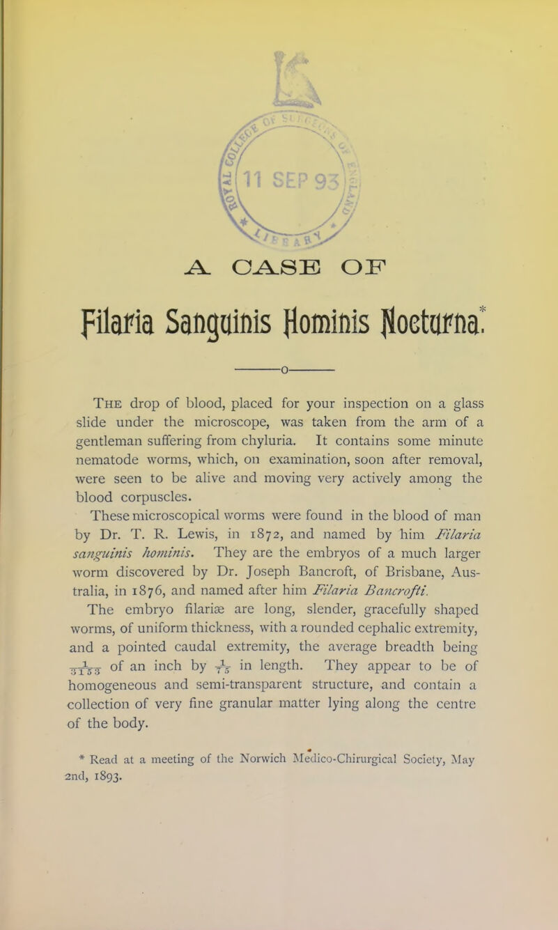 filafia Sanguinis flominis (oetornat o The drop of blood, placed for your inspection on a glass slide under the microscope, was taken from the arm of a gentleman suffering from chyluria. It contains some minute nematode worms, which, on examination, soon after removal, were seen to be alive and moving very actively among the blood corpuscles. These microscopical worms were found in the blood of man by Dr. T. R. Lewis, in 1872, and named by him Filaria sanguinis hominis. They are the embryos of a much larger worm discovered by Dr. Joseph Bancroft, of Brisbane, Aus- tralia, in 1876, and named after him Filaria Bancrofti. The embryo filarial are long, slender, gracefully shaped worms, of uniform thickness, with a rounded cephalic extremity, and a pointed caudal extremity, the average breadth being vTt? °f an mcn by tS in length. They appear to be of homogeneous and semi-transparent structure, and contain a collection of very fine granular matter lying along the centre of the body. * Read at a meeting of the Norwich Medico-Chirurgical Society, May 2nd, 1893.