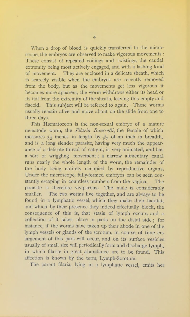 When a drop of blood is quickly transferred to the micro- scope, the embryos are observed to make vigorous movements : These consist of repeated coilings and twistings, the caudal extremity being most actively engaged, and with a lashing kind of movement. They are enclosed in a delicate sheath, which is scarcely visible when the embryos are recently removed from the body, but as the movements get less vigorous it becomes more apparent, the worm withdraws either its head or its tail from the extremity of the sheath, leaving this empty and flaccid. This subject will be referred to again. These worms usually remain alive and move about on the slide from one to three days. This Hasmatozoon is the non-sexual embryo of a mature nematode worm, the Filaria Bancrofti, the female of which measures 3^ inches in length by fa of an inch in breadth, and is a long slender parasite, having very much the appear- ance of a delicate thread of cat-gut, is very animated, and has a sort of wriggling movement; a narrow alimentary canal runs nearly the whole length of the worm, the remainder of the body being entirely occupied by reproductive organs. Under the microscope, fully-formed embryos can be seen con- stantly escaping in countless numbers from the vagina. The parasite is therefore viviparous. The male is considerably smaller. The two worms live together, and are always to be found in a lymphatic vessel, which they make their habitat, and which by their presence they indeed effectually block, the consequence of this is, that stasis of lymph occurs, and a collection of it takes place in parts on the distal side ; for instance, if the worms have taken up their abode in one of the lymph vessels or glands of the scrotum, in course of time en- largement of this part will occur, and on its surface vesicles usually of small size will periodically form and discharge lymph, in which filarial in great abundance are to be found. This affection is known by the term, Lymph-Scrotum. The parent filaria, lying in a lymphatic vessel, emits her