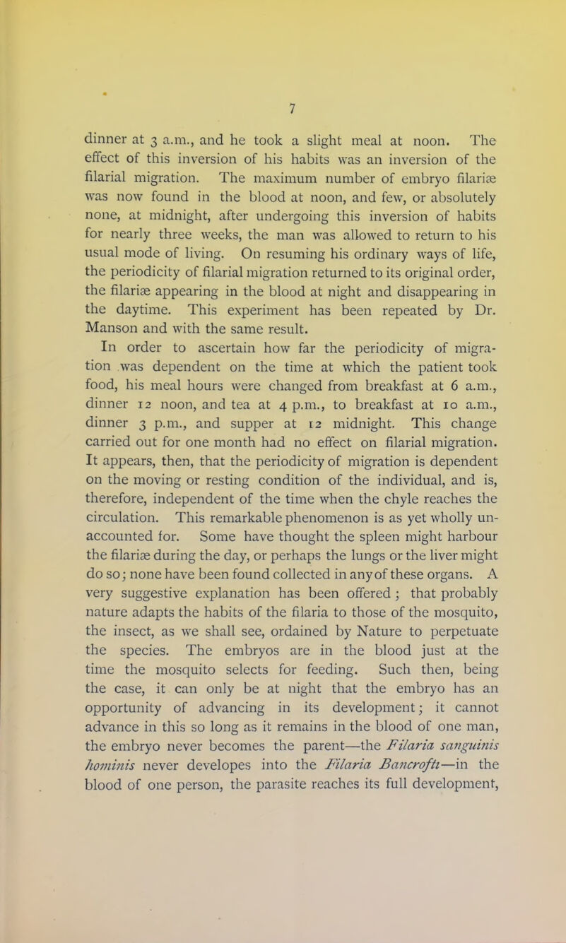 dinner at 3 a.m., and he took a slight meal at noon. The effect of this inversion of his habits was an inversion of the filarial migration. The maximum number of embryo filarial was now found in the blood at noon, and few, or absolutely none, at midnight, after undergoing this inversion of habits for nearly three weeks, the man was allowed to return to his usual mode of living. On resuming his ordinary ways of life, the periodicity of filarial migration returned to its original order, the filarias appearing in the blood at night and disappearing in the daytime. This experiment has been repeated by Dr. Manson and with the same result. In order to ascertain how far the periodicity of migra- tion was dependent on the time at which the patient took food, his meal hours were changed from breakfast at 6 a.m., dinner 12 noon, and tea at 4 p.m., to breakfast at 10 a.m., dinner 3 p.m., and supper at 12 midnight. This change carried out for one month had no effect on filarial migration. It appears, then, that the periodicity of migration is dependent on the moving or resting condition of the individual, and is, therefore, independent of the time when the chyle reaches the circulation. This remarkable phenomenon is as yet wholly un- accounted for. Some have thought the spleen might harbour the filaria; during the day, or perhaps the lungs or the liver might do so; none have been found collected in any of these organs. A very suggestive explanation has been offered ; that probably nature adapts the habits of the filaria to those of the mosquito, the insect, as we shall see, ordained by Nature to perpetuate the species. The embryos are in the blood just at the time the mosquito selects for feeding. Such then, being the case, it can only be at night that the embryo has an opportunity of advancing in its development; it cannot advance in this so long as it remains in the blood of one man, the embryo never becomes the parent—the Filaria sanguinis hominis never developes into the Filaria Bancrofti—in the blood of one person, the parasite reaches its full development,