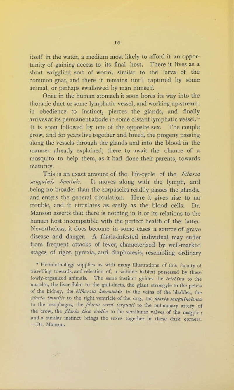 itself in the water, a medium most likely to afford it an oppor- tunity of gaining access to its final host. There it lives as a short wriggling sort of worm, similar to the larva of the common gnat, and there it remains until captured by some animal, or perhaps swallowed by man himself. Once in the human stomach it soon bores its way into the thoracic duct or some lymphatic vessel, and working up-stream, in obedience to instinct, pierces the glands, and finally arrives at its permanent abode in some distant lymphatic vessel/' It is soon followed by one of the opposite sex. The couple grow, and for years live together and breed, the progeny passing along the vessels through the glands and into the blood in the manner already explained, there to await the chance of a mosquito to help them, as it had done their parents, towards maturity. This is an exact amount of the life-cycle of the Filaria sanguinis hotninis. It moves along with the lymph, and being no broader than the corpuscles readily passes the glands, and enters the general circulation. Here it gives rise to no trouble, and it circulates as easily as the blood cells. Dr. Manson asserts that there is nothing in it or its relations to the human host incompatible with the perfect health of the latter. Nevertheless, it does become in some cases a source of grave disease and danger. A filaria-infested individual may suffer from frequent attacks of fever, characterised by well-marked stages of rigor, pyrexia, and diaphoresis, resembling ordinary * Ilclminthology supplies us with many illustrations of this faculty of travelling towards, and selection of, a suitable habitat possessed by these lowly-organized animals. The same instinct guides the trichina to the muscles, the liver-fluke to the gall-ducts, the giant strongyle to the pelvis of the kidney, the bilharzia hecmatobia to the veins of the bladder, the filaria immitis to the right ventricle of the dog, the filaria sanguinolenta to the oesophagus, the filaria torvi iorquati to the pulmonary artery of the crow, the filaria pica media to the semilunar valves of the magpie ; and a similar instinct brings the sexes together in these dark corners. —Dr. Manson.