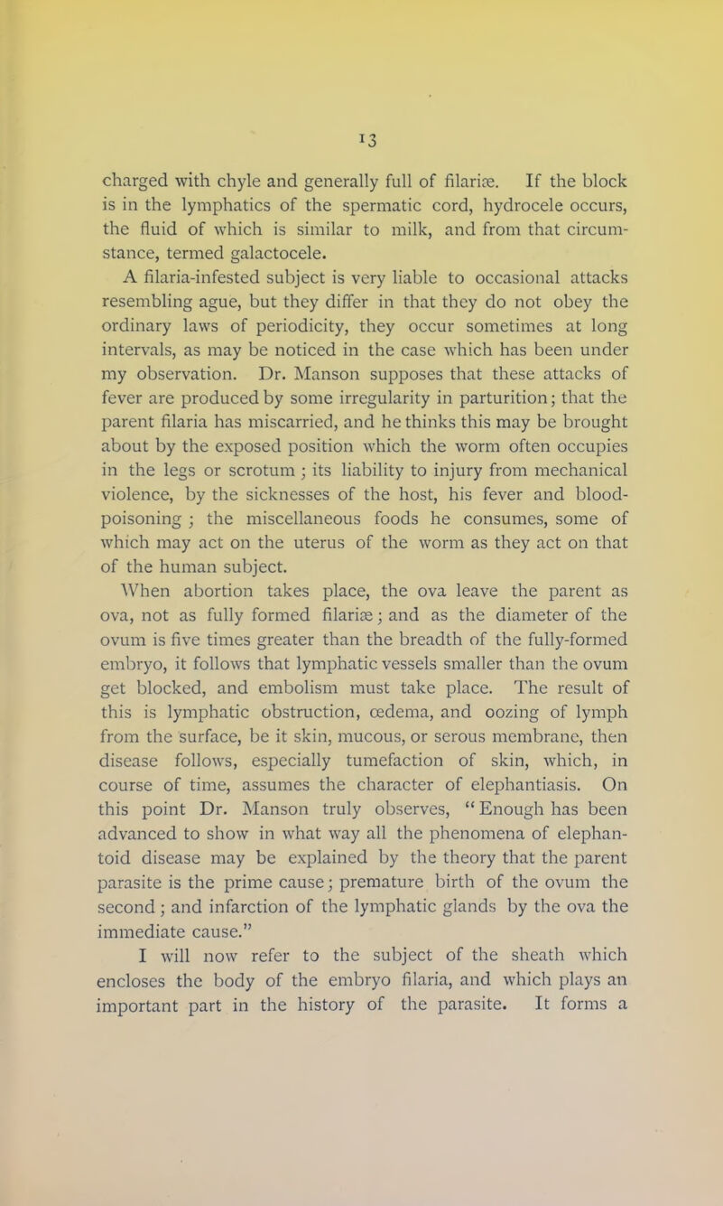 charged with chyle and generally full of filaria;. If the block is in the lymphatics of the spermatic cord, hydrocele occurs, the fluid of which is similar to milk, and from that circum- stance, termed galactocele. A filaria-infested subject is very liable to occasional attacks resembling ague, but they differ in that they do not obey the ordinary laws of periodicity, they occur sometimes at long intervals, as may be noticed in the case which has been under my observation. Dr. Manson supposes that these attacks of fever are produced by some irregularity in parturition; that the parent filaria has miscarried, and he thinks this may be brought about by the exposed position which the worm often occupies in the legs or scrotum ; its liability to injury from mechanical violence, by the sicknesses of the host, his fever and blood- poisoning ; the miscellaneous foods he consumes, some of which may act on the uterus of the worm as they act on that of the human subject. When abortion takes place, the ova leave the parent as ova, not as fully formed filarial; and as the diameter of the ovum is five times greater than the breadth of the fully-formed embryo, it follows that lymphatic vessels smaller than the ovum get blocked, and embolism must take place. The result of this is lymphatic obstruction, cedema, and oozing of lymph from the surface, be it skin, mucous, or serous membrane, then disease follows, especially tumefaction of skin, which, in course of time, assumes the character of elephantiasis. On this point Dr. Manson truly observes,  Enough has been advanced to show in what way all the phenomena of elephan- toid disease may be explained by the theory that the parent parasite is the prime cause; premature birth of the ovum the second; and infarction of the lymphatic glands by the ova the immediate cause. I will now refer to the subject of the sheath which encloses the body of the embryo filaria, and which plays an important part in the history of the parasite. It forms a