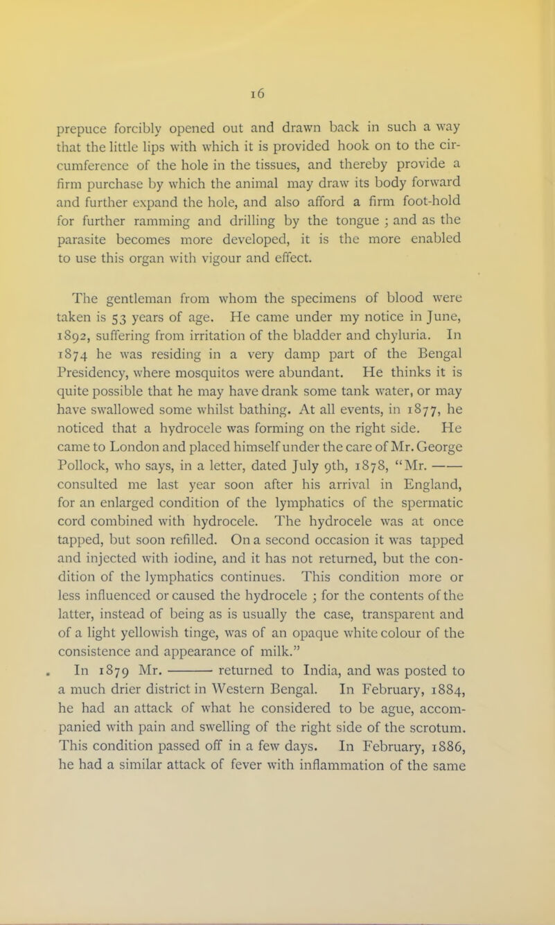 prepuce forcibly opened out and drawn back in such a way that the little lips with which it is provided hook on to the cir- cumference of the hole in the tissues, and thereby provide a firm purchase by which the animal may draw its body forward and further expand the hole, and also afford a firm foot-hold for further ramming and drilling by the tongue ; and as the parasite becomes more developed, it is the more enabled to use this organ with vigour and effect. The gentleman from whom the specimens of blood were taken is 53 years of age. He came under my notice in June, 1892, suffering from irritation of the bladder and chyluria. In 1874 he was residing in a very damp part of the Bengal Presidency, where mosquitos were abundant. He thinks it is quite possible that he may have drank some tank water, or may have swallowed some whilst bathing. At all events, in 1877, he noticed that a hydrocele was forming on the right side. He came to London and placed himself under the care of Mr. George Pollock, who says, in a letter, dated July gth, 1878, Mr. consulted me last year soon after his arrival in England, for an enlarged condition of the lymphatics of the spermatic cord combined with hydrocele. The hydrocele was at once tapped, but soon refilled. On a second occasion it was tapped and injected with iodine, and it has not returned, but the con- dition of the lymphatics continues. This condition more or less influenced or caused the hydrocele ; for the contents of the latter, instead of being as is usually the case, transparent and of a light yellowish tinge, was of an opaque white colour of the consistence and appearance of milk. In 1879 Mr. returned to India, and was posted to a much drier district in Western Bengal. In February, 1884, he had an attack of what he considered to be ague, accom- panied with pain and swelling of the right side of the scrotum. This condition passed off in a few days. In February, 1886, he had a similar attack of fever with inflammation of the same