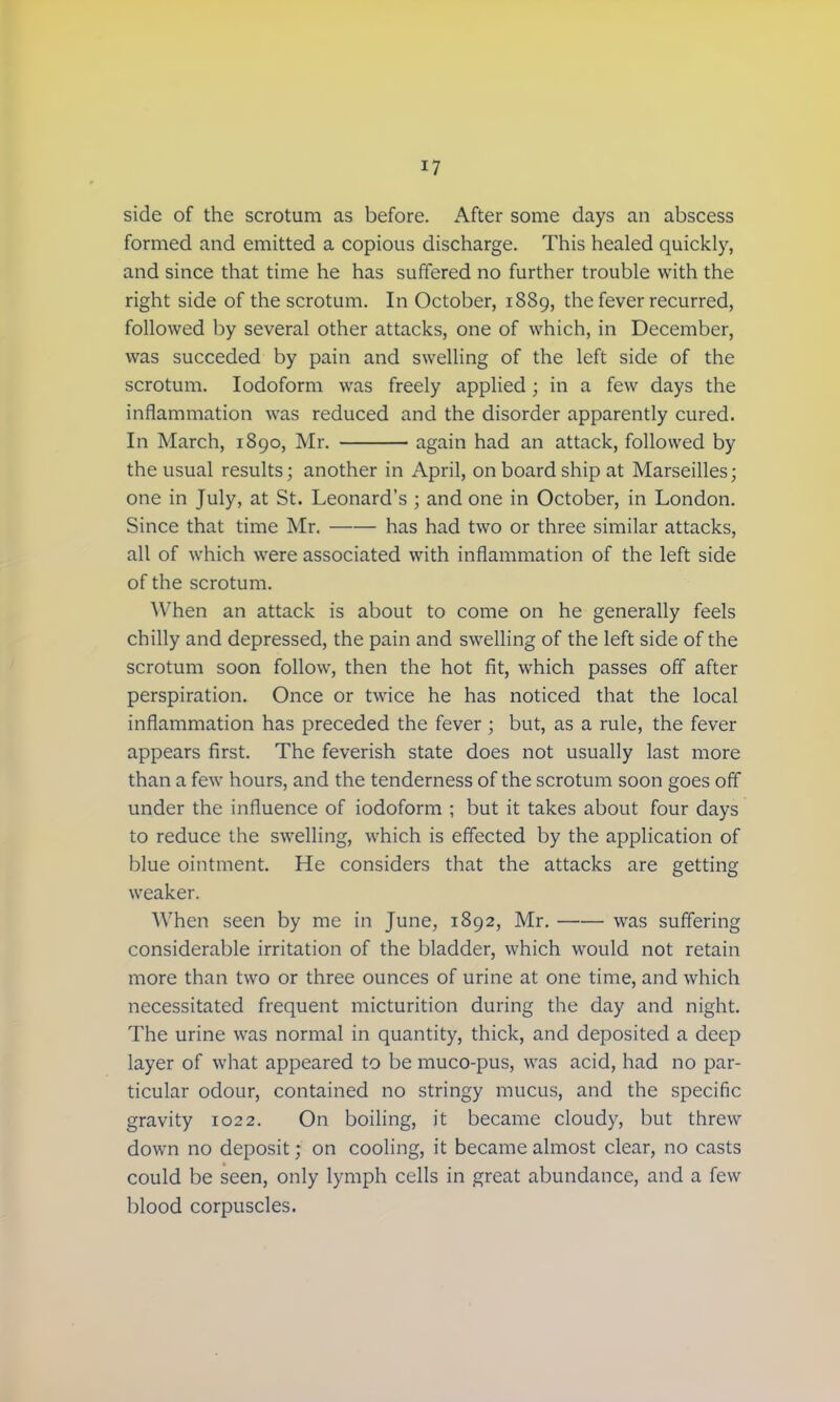 side of the scrotum as before. After some days an abscess formed and emitted a copious discharge. This healed quickly, and since that time he has suffered no further trouble with the right side of the scrotum. In October, 1889, the fever recurred, followed by several other attacks, one of which, in December, was succeded by pain and swelling of the left side of the scrotum. Iodoform was freely applied; in a few days the inflammation was reduced and the disorder apparently cured. In March, 1890, Mr. again had an attack, followed by the usual results; another in April, on board ship at Marseilles; one in July, at St. Leonard's ; and one in October, in London. Since that time Mr. has had two or three similar attacks, all of which were associated with inflammation of the left side of the scrotum. When an attack is about to come on he generally feels chilly and depressed, the pain and swelling of the left side of the scrotum soon follow, then the hot fit, which passes off after perspiration. Once or twice he has noticed that the local inflammation has preceded the fever ; but, as a rule, the fever appears first. The feverish state does not usually last more than a few hours, and the tenderness of the scrotum soon goes off under the influence of iodoform ; but it takes about four days to reduce the swelling, which is effected by the application of blue ointment. He considers that the attacks are getting weaker. When seen by me in June, 1892, Mr. was suffering considerable irritation of the bladder, which would not retain more than two or three ounces of urine at one time, and which necessitated frequent micturition during the day and night. The urine was normal in quantity, thick, and deposited a deep layer of what appeared to be muco-pus, was acid, had no par- ticular odour, contained no stringy mucus, and the specific gravity 1022. On boiling, it became cloudy, but threw down no deposit; on cooling, it became almost clear, no casts could be seen, only lymph cells in great abundance, and a few blood corpuscles.