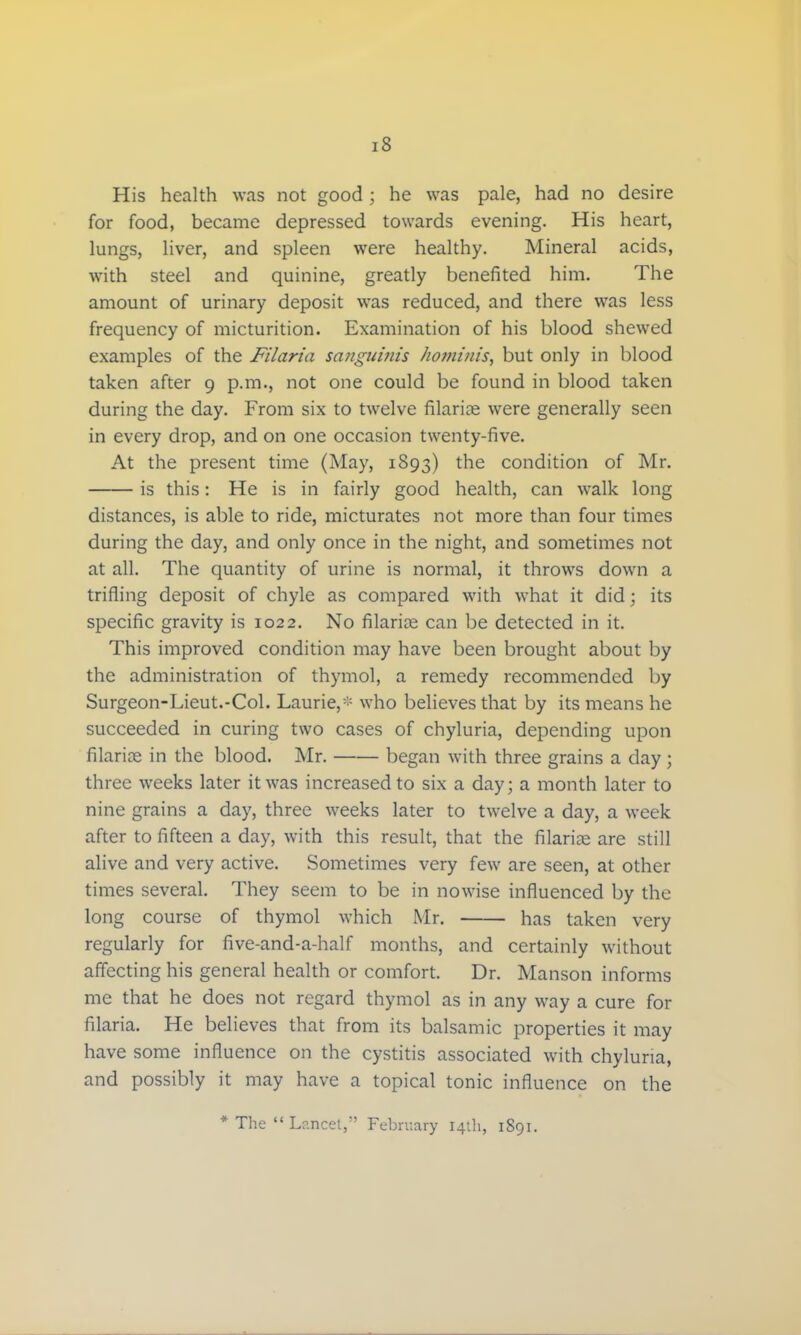 His health was not good ; he was pale, had no desire for food, became depressed towards evening. His heart, lungs, liver, and spleen were healthy. Mineral acids, with steel and quinine, greatly benefited him. The amount of urinary deposit was reduced, and there was less frequency of micturition. Examination of his blood shewed examples of the Filaria sanguinis homtnis, but only in blood taken after 9 p.m., not one could be found in blood taken during the day. From six to twelve filariae were generally seen in every drop, and on one occasion twenty-five. At the present time (May, 1893) the condition of Mr. is this: He is in fairly good health, can walk long distances, is able to ride, micturates not more than four times during the day, and only once in the night, and sometimes not at all. The quantity of urine is normal, it throws down a trifling deposit of chyle as compared with what it did; its specific gravity is 1022. No filarias can be detected in it. This improved condition may have been brought about by the administration of thymol, a remedy recommended by Surgeon-Lieut.-Col. Laurie,- who believes that by its means he succeeded in curing two cases of chyluria, depending upon filariae in the blood. Mr. began with three grains a day ; three weeks later it was increased to six a day; a month later to nine grains a day, three weeks later to twelve a day, a week after to fifteen a day, with this result, that the filarias are still alive and very active. Sometimes very few are seen, at other times several. They seem to be in nowise influenced by the long course of thymol which Mr. has taken very regularly for five-and-a-half months, and certainly without affecting his general health or comfort. Dr. Manson informs me that he does not regard thymol as in any way a cure for filaria. He believes that from its balsamic properties it may have some influence on the cystitis associated with chyluria, and possibly it may have a topical tonic influence on the * The  Lancet, February 14th, 1S91.