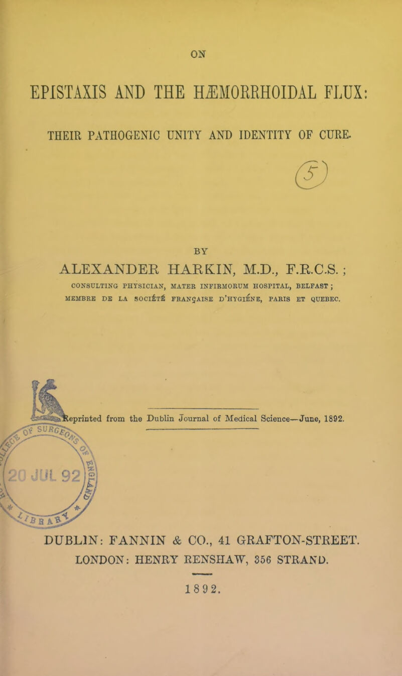 ON EPISTAXIS AND THE HEMORRHOIDAL FLUX: THEIR PATHOGENIC UNITY AND IDENTITY OF CURE. BY ALEXANDER HAREUN, M.D., F.R.C.S. ; CONSULTING PHTSICIAN, MATER INFIRMORUM HOSPITAL, BELFAST J MEMBRE DE LA SOCIETfi FRANC AISE D'HYGIENE, PARIS ET QUEBEC. eprinted from the Dublin Journal of Medical Science—June, 1892. DUBLIN: FANNIN & CO., 41 GRAFTON-STREET. LONDON: HENRY RENSHAW, 356 STRAND.